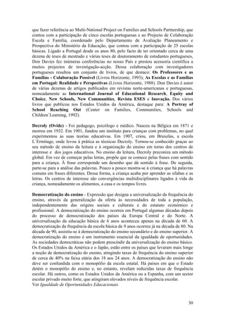 que fazer referência ao Multi-National Project on Families and Schools Partnership, que
contou com a participação de cinco escolas portuguesas e ao Projecto de Colaboração
Escola e Família, coordenado pelo Departamento de Avaliação Planeamento e
Prospectiva do Ministério da Educação, que contou com a participação de 25 escolas
básicas. Ligado a Portugal desde os anos 80, pelo facto de ter orientado cerca de uma
dezena de teses de mestrado e várias teses de doutoramento de estudantes portugueses,
Don Davies fez inúmeras conferências no nosso País e prestou acessoria científica a
muitos projectos de investigação-acção. Dessa colaboração com investigadores
portugueses resultou um conjunto de livros, de que destaco: Os Professores e as
Famílias - Colaboração Possível (Livros Horizonte, 1993); As Escolas e as Famílias
em Portugal: Realidade e Perspectivas (Livros Horizonte, 1988). Don Davies é autor
de várias dezenas de artigos publicados em revistas norte-americanas e portuguesas,
nomeadamente as International Journal of Educational Research, Equity and
Choice, New Schools, New Communities, Revista ESES e Inovação. Dos vários
livros que publicou nos Estados Unidos da América, destaque para: A Portray of
School Reaching Out (Center on Families, Communities, Schools and
Children`Learning, 1992).

Decroly (Ovide) - Foi pedagogo, psicólogo e médico. Nasceu na Bélgica em 1871 e
morreu em 1932. Em 1901, fundou um instituto para crianças com problemas, no qual
experimentou as suas teorias educativas. Em 1907, criou, em Bruxelas, a escola
L`Ermitage, onde levou à prática as técnicas Decroly. Tornou-se conhecido graças ao
seu método de ensino da leitura e à organização do ensino em torno dos centros de
interesse e dos jogos educativos. No ensino da leitura, Decroly preconiza um método
global. Em vez de começar pelas letras, propõe que se comece pelas frases com sentido
para a criança. À frase corresponde um desenho que dá sentido à frase. De seguida,
parte-se para a análise das palavras. Pouco a pouco mostra-se à criança que há palavras
comuns em frases diferentes. Dessa forma, a criança acaba por aprender as sílabas e as
letras. Os centros de interesse são convergências multidisciplinares ligados à vida da
criança, nomeadamente os alimentos, a casa e os tempos livres.

Democratização do ensino - Expressão que designa a universalização da frequência do
ensino, através da generalização da oferta às necessidades de toda a população,
independentemente das origens sociais e culturais e do estatuto económico e
profissional. A democratização do ensino ocorreu em Portugal algumas décadas depois
do processo de democratização dos países da Europa Central e do Norte. A
universalização da educação básica de 6 anos aconteceu apenas na década de 60. A
democratização da frequência da escola básica de 9 anos ocorreu já na década de 80. Na
década de 90, assistiu-se à democratização do ensino secundário e do ensino superior. A
democratização do ensino é um instrumento essencial da igualdade de oportunidades.
As sociedades democráticas não podem prescindir da universalização do ensino básico.
Os Estados Unidos da América e o Japão, estão entre os países que levaram mais longe
a noção de democratização do ensino, atingindo taxas de frequência do ensino superior
de cerca de 40% na faixa etária dos 18 aos 24 anos. A democratização do ensino não
deve ser confundida com o monopólio da escola estatal. Há países em que o Estado
detém o monopólio do ensino e, no entanto, revelam reduzidas taxas de frequência
escolar. Há outros, como os Estados Unidos da América ou a Espanha, com um sector
escolar privado muito forte, que atingiram elevados níveis de frequência escolar.
Ver Igualdade de Oportunidades Educacionais



                                                                                    30
 