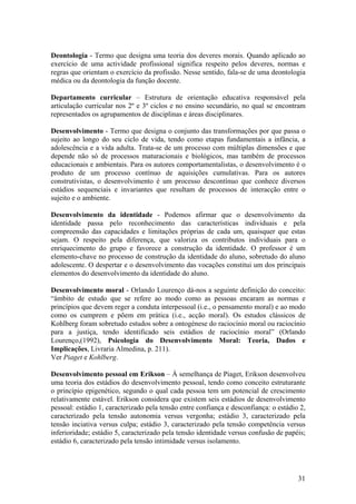 Deontologia - Termo que designa uma teoria dos deveres morais. Quando aplicado ao
exercício de uma actividade profissional significa respeito pelos deveres, normas e
regras que orientam o exercício da profissão. Nesse sentido, fala-se de uma deontologia
médica ou da deontologia da função docente.

Departamento curricular – Estrutura de orientação educativa responsável pela
articulação curricular nos 2º e 3º ciclos e no ensino secundário, no qual se encontram
representados os agrupamentos de disciplinas e áreas disciplinares.

Desenvolvimento - Termo que designa o conjunto das transformações por que passa o
sujeito ao longo do seu ciclo de vida, tendo como etapas fundamentais a infância, a
adolescência e a vida adulta. Trata-se de um processo com múltiplas dimensões e que
depende não só de processos maturacionais e biológicos, mas também de processos
educacionais e ambientais. Para os autores comportamentalistas, o desenvolvimento é o
produto de um processo contínuo de aquisições cumulativas. Para os autores
construtivistas, o desenvolvimento é um processo descontínuo que conhece diversos
estádios sequenciais e invariantes que resultam de processos de interacção entre o
sujeito e o ambiente.

Desenvolvimento da identidade - Podemos afirmar que o desenvolvimento da
identidade passa pelo reconhecimento das características individuais e pela
compreensão das capacidades e limitações próprias de cada um, quaisquer que estas
sejam. O respeito pela diferença, que valoriza os contributos individuais para o
enriquecimento do grupo e favorece a construção da identidade. O professor é um
elemento-chave no processo de construção da identidade do aluno, sobretudo do aluno
adolescente. O despertar e o desenvolvimento das vocações constitui um dos principais
elementos do desenvolvimento da identidade do aluno.

Desenvolvimento moral - Orlando Lourenço dá-nos a seguinte definição do conceito:
“âmbito de estudo que se refere ao modo como as pessoas encaram as normas e
princípios que devem reger a conduta interpessoal (i.e., o pensamento moral) e ao modo
como os cumprem e põem em prática (i.e., acção moral). Os estudos clássicos de
Kohlberg foram sobretudo estudos sobre a ontogénese do raciocínio moral ou raciocínio
para a justiça, tendo identificado seis estádios de raciocínio moral” (Orlando
Lourenço,(1992), Psicologia do Desenvolvimento Moral: Teoria, Dados e
Implicações, Livraria Almedina, p. 211).
Ver Piaget e Kohlberg.

Desenvolvimento pessoal em Erikson – À semelhança de Piaget, Erikson desenvolveu
uma teoria dos estádios do desenvolvimento pessoal, tendo como conceito estruturante
o princípio epigenético, segundo o qual cada pessoa tem um potencial de crescimento
relativamente estável. Erikson considera que existem seis estádios de desenvolvimento
pessoal: estádio 1, caracterizado pela tensão entre confiança e desconfiança: o estádio 2,
caracterizado pela tensão autonomia versus vergonha; estádio 3, caracterizado pela
tensão inciativa versus culpa; estádio 3, caracterizado pela tensão competência versus
inferioridade; estádio 5, caracterizado pela tensão identidade versus confusão de papéis;
estádio 6, caracterizado pela tensão intimidade versus isolamento.




                                                                                       31
 