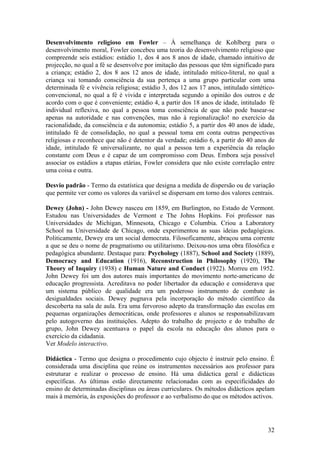 Desenvolvimento religioso em Fowler – À semelhança de Kohlberg para o
desenvolvimento moral, Fowler concebeu uma teoria do desenvolvimento religioso que
compreende seis estádios: estádio 1, dos 4 aos 8 anos de idade, chamado intuitivo de
projecção, no qual a fé se desenvolve por imitação das pessoas que têm significado para
a criança; estádio 2, dos 8 aos 12 anos de idade, intitulado mítico-literal, no qual a
criança vai tomando consciência da sua pertença a uma grupo particular com uma
determinada fé e vivência religiosa; estádio 3, dos 12 aos 17 anos, intitulado síntético-
convencional, no qual a fé é vivida e interpretada segundo a opinião dos outros e de
acordo com o que é conveniente; estádio 4, a partir dos 18 anos de idade, intitulado fé
individual reflexiva, no qual a pessoa toma consciência de que não pode basear-se
apenas na autoridade e nas convenções, mas não à regionalização! no exercício da
racionalidade, da consciência e da autonomia; estádio 5, a partir dos 40 anos de idade,
intitulado fé de consolidação, no qual a pessoal toma em conta outras perspectivas
religiosas e reconhece que não é detentor da verdade; estádio 6, a partir do 40 anos de
idade, intitulado fé universalizante, no qual a pessoa tem a experiência da relação
constante com Deus e é capaz de um compromisso com Deus. Embora seja possível
associar os estádios a etapas etárias, Fowler considera que não existe correlação entre
uma coisa e outra.

Desvio padrão - Termo da estatística que designa a medida de dispersão ou de variação
que permite ver como os valores da variável se dispersam em torno dos valores centrais.

Dewey (John) - John Dewey nasceu em 1859, em Burlington, no Estado de Vermont.
Estudou nas Universidades de Vermont e The Johns Hopkins. Foi professor nas
Universidades de Michigan, Minnesota, Chicago e Columbia. Criou a Laboratory
School na Universidade de Chicago, onde experimentou as suas ideias pedagógicas.
Politicamente, Dewey era um social democrata. Filosoficamente, abraçou uma corrente
a que se deu o nome de pragmatismo ou utilitarismo. Deixou-nos uma obra filosófica e
pedagógica abundante. Destaque para: Psychology (1887), School and Society (1889),
Democracy and Education (1916), Reconstruction in Philosophy (1920), The
Theory of Inquiry (1938) e Human Nature and Conduct (1922). Morreu em 1952.
John Dewey foi um dos autores mais importantes do movimento norte-americano de
educação progressista. Acreditava no poder libertador da educação e considerava que
um sistema público de qualidade era um poderoso instrumento de combate às
desigualdades sociais. Dewey pugnava pela incorporação do método científico da
descoberta na sala de aula. Era uma fervoroso adepto da transformação das escolas em
pequenas organizações democráticas, onde professores e alunos se responsabilizavam
pelo autogoverno das instituições. Adepto do trabalho de projecto e do trabalho de
grupo, John Dewey acentuava o papel da escola na educação dos alunos para o
exercício da cidadania.
Ver Modelo interactivo.

Didáctica - Termo que designa o procedimento cujo objecto é instruir pelo ensino. É
considerada uma disciplina que reúne os instrumentos necessários aos professor para
estruturar e realizar o processo de ensino. Há uma didáctica geral e didácticas
específicas. As últimas estão directamente relacionadas com as especificidades do
ensino de determinadas disciplinas ou áreas curriculares. Os métodos didácticos apelam
mais à memória, às exposições do professor e ao verbalismo do que os métodos activos.




                                                                                      32
 
