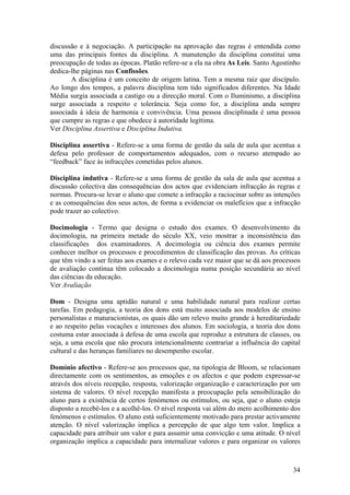 discussão e à negociação. A participação na aprovação das regras é entendida como
uma das principais fontes da disciplina. A manutenção da disciplina constitui uma
preocupação de todas as épocas. Platão refere-se a ela na obra As Leis. Santo Agostinho
dedica-lhe páginas nas Confissões.
       A disciplina é um conceito de origem latina. Tem a mesma raiz que discípulo.
Ao longo dos tempos, a palavra disciplina tem tido significados diferentes. Na Idade
Média surgia associada a castigo ou a direcção moral. Com o Iluminismo, a disciplina
surge associada a respeito e tolerância. Seja como for, a disciplina anda sempre
associada à ideia de harmonia e convivência. Uma pessoa disciplinada é uma pessoa
que cumpre as regras e que obedece à autoridade legítima.
Ver Disciplina Assertiva e Disciplina Indutiva.

Disciplina assertiva - Refere-se a uma forma de gestão da sala de aula que acentua a
defesa pelo professor de comportamentos adequados, com o recurso atempado ao
“feedback” face às infracções cometidas pelos alunos.

Disciplina indutiva - Refere-se a uma forma de gestão da sala de aula que acentua a
discussão colectiva das consequências dos actos que evidenciam infracção às regras e
normas. Procura-se levar o aluno que comete a infracção a raciocinar sobre as intenções
e as consequências dos seus actos, de forma a evidenciar os malefícios que a infracção
pode trazer ao colectivo.

Docimologia - Termo que designa o estudo dos exames. O desenvolvimento da
docimologia, na primeira metade do século XX, veio mostrar a inconsistência das
classificações dos examinadores. A docimologia ou ciência dos exames permite
conhecer melhor os processos e procedimentos de classificação das provas. As críticas
que têm vindo a ser feitas aos exames e o relevo cada vez maior que se dá aos processos
de avaliação contínua têm colocado a docimologia numa posição secundária ao nível
das ciências da educação.
Ver Avaliação

Dom - Designa uma aptidão natural e uma habilidade natural para realizar certas
tarefas. Em pedagogia, a teoria dos dons está muito associada aos modelos de ensino
personalistas e maturacionistas, os quais dão um relevo muito grande à hereditariedade
e ao respeito pelas vocações e interesses dos alunos. Em sociologia, a teoria dos dons
costuma estar associada à defesa de uma escola que reproduz a estrutura de classes, ou
seja, a uma escola que não procura intencionalmente contrariar a influência do capital
cultural e das heranças familiares no desempenho escolar.

Domínio afectivo - Refere-se aos processos que, na tipologia de Bloom, se relacionam
directamente com os sentimentos, as emoções e os afectos e que podem expressar-se
através dos níveis recepção, resposta, valorização organização e caracterização por um
sistema de valores. O nível recepção manifesta a preocupação pela sensibilização do
aluno para a existência de certos fenómenos ou estímulos, ou seja, que o aluno esteja
disposto a recebê-los e a acolhê-los. O nível resposta vai além do mero acolhimento dos
fenómenos e estímulos. O aluno está suficientemente motivado para prestar activamente
atenção. O nível valorização implica a percepção de que algo tem valor. Implica a
capacidade para atribuir um valor e para assumir uma convicção e uma atitude. O nível
organização implica a capacidade para internalizar valores e para organizar os valores



                                                                                    34
 