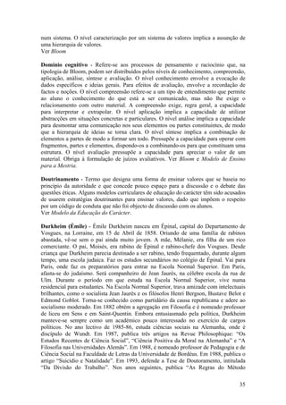 num sistema. O nível caracterização por um sistema de valores implica a assunção de
uma hierarquia de valores.
Ver Bloom

Domínio cognitivo - Refere-se aos processos de pensamento e raciocínio que, na
tipologia de Bloom, podem ser distribuídos pelos níveis de conhecimento, compreensão,
aplicação, análise, síntese e avaliação. O nível conhecimento envolve a evocação de
dados específicos e ideias gerais. Para efeitos de avaliação, envolve a recordação de
factos e noções. O nível compreensão refere-se a um tipo de entendimento que permite
ao aluno o conhecimento do que está a ser comunicado, mas não lhe exige o
relacionamento com outro material. A compreensão exige, regra geral, a capacidade
para interpretar e extrapolar. O nível aplicação implica a capacidade de utilizar
abstracções em situações concretas e particulares. O nível análise implica a capacidade
para desmontar uma comunicação nos seus elementos ou partes constituintes, de modo
que a hierarquia de ideias se torna clara. O nível síntese implica a combinação de
elementos a partes de modo a formar um todo. Pressupõe a capacidade para operar com
fragmentos, partes e elementos, dispondo-os a combinando-os para que constituam uma
estrutura. O nível avaliação pressupõe a capacidade para apreciar o valor de um
material. Obriga à formulação de juízos avaliativos. Ver Bloom e Modelo de Ensino
para a Mestria.

Doutrinamento - Termo que designa uma forma de ensinar valores que se baseia no
princípio da autoridade e que concede pouco espaço para a discussão e o debate das
questões éticas. Alguns modelos curriculares de educação do carácter têm sido acusados
de usarem estratégias doutrinantes para ensinar valores, dado que impõem o respeito
por um código de conduta que não foi objecto de discussão com os alunos.
Ver Modelo da Educação do Carácter.

Durkheim (Émile) - Émile Durkheim nasceu em Épinal, capital do Departamento de
Vosgues, na Lorraine, em 15 de Abril de 1858. Oriundo de uma família de rabinos
abastada, vê-se sem o pai ainda muito jovem. A mãe, Mélanie, era filha de um rico
comerciante. O pai, Moisés, era rabino de Épinal e rabino-chefe dos Vosgues. Desde
criança que Durkheim parecia destinado a ser rabino, tendo frequentado, durante algum
tempo, uma escola judaica. Faz os estudos secundários no colégio de Épinal. Vai para
Paris, onde faz os preparatórios para entrar na Escola Normal Superior. Em Paris,
afasta-se do judaísmo. Será companheiro de Jean Jaurès, na célebre escola da rua de
Ulm. Durante o período em que estuda na Escola Normal Superior, vive numa
residencial para estudantes. Na Escola Normal Superior, trava amizade com intelectuais
brilhantes, como o socialista Jean Jaurès e os filósofos Henri Bergson, Bustave Belot e
Edmond Goblot. Torna-se conhecido como partidário da causa republicana e adere ao
socialismo moderado. Em 1882 obtém a agregação em Filosofia e é nomeado professor
de liceu em Sens e em Saint-Quentin. Embora entusiasmado pela política, Durkheim
manteve-se sempre como um académico pouco interessado no exercício de cargos
políticos. No ano lectivo de 1985-86, estuda ciências sociais na Alemanha, onde é
discípulo de Wundt. Em 1987, publica três artigos na Revue Philosophique: “Os
Estudos Recentes de Ciência Social”, “Ciência Positiva da Moral na Alemanha” e “A
Filosofia nas Universidades Alemãs”. Em 1988, é nomeado professor de Pedagogia e de
Ciência Social na Faculdade de Letras da Universidade de Bordéus. Em 1988, publica o
artigo “Suicídio e Natalidade”. Em 1993, defende a Tese de Doutoramento, intitulada
“Da Divisão do Trabalho”. Nos anos seguintes, publica “As Regras do Método

                                                                                    35
 