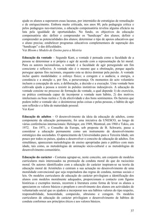 ajude os alunos a superarem essas lacunas, por intermédio de estratégias de remediação
e de enriquecimento. Embora muito criticada, nos anos 80, pela pedagogia crítica e
pelos pedagogos neo-marxistas, a educação compensatória revelou alguma eficácia na
luta pela igualdade de oportunidades. No fundo, os objectivos da educação
compensatória são: definir e compreender os “handicaps” dos alunos; definir e
compreender as potencialidades dos alunos; determinar o tipo de apoios educativos que
o aluno precisa; estabelecer programas educativos complementares de superação dos
“handicaps” e das dificuldades.
Ver Bloom e Modelo de Ensino para a Mestria

Educação da vontade – Segundo Kant, a vontade é pensada como a faculdade de a
pessoa se determinar a si própria e agir de acordo com a representação da lei moral.
Para os autores racionalistas, a vontade é a faculdade de agir perseguindo um fim
consciente e reflexivo. A vontade não é o mesmo que a obstinação, porque aquela
persegue apenas fins racionais, enquanto esta se deixa dominar pela paixão. A vontade
inclui quatro modalidades: o esforço físico; a coragem e a audácia; a energia, a
constância e a atenção e, por fim, a perseverança. Os momentos do acto voluntário
incluem a concepção do acto, a deliberação, a decisão e a execução. Uma vontade bem
cultivada ajuda a pessoa a resistir às pulsões instintivas indesejáveis. A educação da
vontade consiste no processo de formação da vontade, a qual depende 1) do exercício,
ou prática continuada capaz de incorporar a vontade num hábito, 2) dos motivos
intelectuais ou boas razões e 3) da afectividade e dos bons sentimentos. Os factores que
podem inibir a vontade são: o desinteresse pelas coisas e pelas pessoas, o hábito de agir
sem reflexão e a falta de maturidade pessoal.
Ver Kant

Educação de adultos – O desenvolvimento da ideia da educação de adultos, como
componente da educação permanente, foi uma iniciativa da UNESCO, ao longo de
várias conferências internacionais: Helsingor, em 1949, Montreal, em 1960 e Tokio, em
1972. Em 1971, o Conselho da Europa, sob proposta de B. Schwartz, passa a
considerar a educação permanente como um instrumento de desenvolvimento
estratégico das sociedades. O aparecimento de Universidades para a Terceira Idade, um
pouco por todos os países, ajudou a desenvolver o conceito de educação de adultos. Em
simultâneo, apareceram metodologias de ensino apropriadas para o público com mais
idade, tais como, as metodologias de animação sócio-cultural e as metodologias de
desenvolvimento comunitário.

Educação do carácter - Costuma agrupar-se, neste conceito, um conjunto de modelos
curriculares mais interessados na promoção da conduta moral do que do raciocínio
moral. Os autores identificados com a educação do carácter inspiram-se na teoria da
educação moral de Aristóteles e centram a sua actuação no desenvolvimento de uma
moralidade convencional que seja respeitadora das regras de conduta, normas sociais e
leis. Os modelos curriculares de educação do carácter privilegiam a identificação dos
alunos com modelos moralmente adequados, proporcionam o contacto com figuras
históricas e exemplos morais, recorrem à literatura como forma de levar os alunos a
apreciarem os valores básicos e propõem o envolvimento dos alunos em actividades de
voluntariado social que os ajudem a incorporar nos seu hábitos valores do tipo respeito,
responsabilidade, honestidade, compaixão, altruísmo e coragem. Os modelos
curriculares de educação do carácter privilegiam o desenvolvimento de hábitos de
conduta conformes aos princípios éticos e aos valores básicos.

                                                                                      37
 