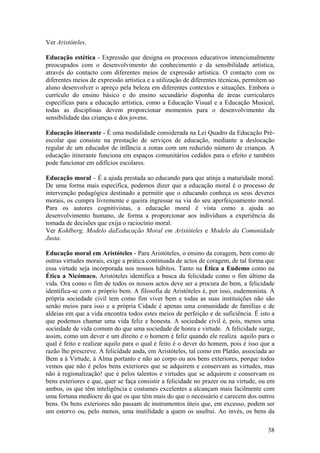 Ver Aristóteles.

Educação estética - Expressão que designa os processos educativos intencionalmente
preocupados com o desenvolvimento do conhecimento e da sensibilidade artística,
através do contacto com diferentes meios de expressão artística. O contacto com os
diferentes meios de expressão artística e a utilização de diferentes técnicas, permitem ao
aluno desenvolver o apreço pela beleza em diferentes contextos e situações. Embora o
currículo do ensino básico e do ensino secundário disponha de áreas curriculares
específicas para a educação artística, como a Educação Visual e a Educação Musical,
todas as disciplinas devem proporcionar momentos para o desenvolvimento da
sensibilidade das crianças e dos jovens.

Educação itinerante - É uma modalidade considerada na Lei Quadro da Educação Pré-
escolar que consiste na prestação de serviços de educação, mediante a deslocação
regular de um educador de infância a zonas com um reduzido número de crianças. A
educação itinerante funciona em espaços comunitários cedidos para o efeito e também
pode funcionar em edifícios escolares.

Educação moral – É a ajuda prestada ao educando para que atinja a maturidade moral.
De uma forma mais específica, podemos dizer que a educação moral é o processo de
intervenção pedagógica destinado a permitir que o educando conheça os seus deveres
morais, os cumpra livremente e queira ingressar na via do seu aperfeiçoamento moral.
Para os autores cognitivistas, a educação moral é vista como a ajuda ao
desenvolvimento humano, de forma a proporcionar aos indivíduos a experiência da
tomada de decisões que exija o raciocínio moral.
Ver Kohlberg, Modelo daEeducação Moral em Aristóteles e Modelo da Comunidade
Justa.

Educação moral em Aristóteles - Para Aristóteles, o ensino da coragem, bem como de
outras virtudes morais, exige a prática continuada de actos de coragem, de tal forma que
essa virtude seja incorporada nos nossos hábitos. Tanto na Ètica a Eudemo como na
Ética a Nicómaco, Aristóteles identifica a busca da felicidade como o fim último da
vida. Ora como o fim de todos os nossos actos deve ser a procura do bem, a felicidade
identifica-se com o próprio bem. A filosofia de Aristóteles é, por isso, eudemonista. A
própria sociedade civil tem como fim viver bem e todas as suas instituições não são
senão meios para isso e a própria Cidade é apenas uma comunidade de famílias e de
aldeias em que a vida encontra todos estes meios de perfeição e de suficiência. É isto a
que podemos chamar uma vida feliz e honesta. A sociedade civil é, pois, menos uma
sociedade de vida comum do que uma sociedade de honra e virtude. A felicidade surge,
assim, como um dever e um direito e o homem é feliz quando ele realiza aquilo para o
qual é feito e realizar aquilo para o qual é feito é o dever do homem, pois é isso que a
razão lhe prescreve. A felicidade anda, em Aristóteles, tal como em Platão, associada ao
Bem a à Virtude, à Alma portanto e não ao corpo ou aos bens exteriores, porque todos
vemos que não é pelos bens exteriores que se adquirem e conservam as virtudes, mas
não à regionalização! que é pelos talentos e virtudes que se adquirem e conservam os
bens exteriores e que, quer se faça consistir a felicidade no prazer ou na virtude, ou em
ambos, os que têm inteligência e costumes excelentes a alcançam mais facilmente com
uma fortuna medíocre do que os que têm mais do que o necessário e carecem dos outros
bens. Os bens exteriores não passam de instrumentos úteis que, em excesso, podem ser
um estorvo ou, pelo menos, uma inutilidade a quem os usufrui. Ao invés, os bens da

                                                                                       38
 