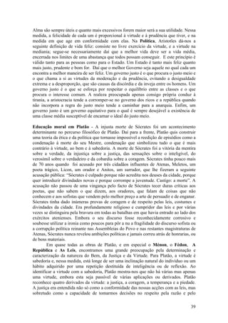 Alma são sempre úteis e quanto mais excessivos forem maior será a sua utilidade. Nessa
medida, a felicidade de cada um é proporcional à virtude e à prudência que tiver, e na
medida em que age em conformidade com elas. Na Política, Aristotles dá-nos a
seguinte definição de vida feliz: consiste no livre exercício da virtude, e a virtude na
mediania; segue-se necessariamente daí que a melhor vida deve ser a vida média,
encerrada nos limites de uma abastança que todos possam conseguir. E este princípio é
válido tanto para as pessoas como para o Estado. Um Estado é tanto mais feliz quanto
mais justo, prudente e bom for. Daí que o melhor Governo seja aquele no qual cada um
encontra a melhor maneira de ser feliz. Um governo justo é o que procura o justo meio e
o que chama a si as virtudes da moderação e da prudência, evitando a desigualdade
extrema e a desproporção, que são causas da discórdia e da inveja entre os homens. Um
governo justo é o que se esforça por respeitar o equilíbrio entre as classes e o que
procura o interesse comum. A realeza preocupada apenas consigo própria conduz à
tirania, a aristocracia tende a corromper-se no governo dos ricos e a república quando
não incorpora a regra do justo meio tende a caminhar para a anarquia. Enfim, um
governo justo é um governo equitativo para o qual é sempre desejável a existência de
uma classe média susceptível de encarnar o ideal do justo meio.

Educação moral em Platão - A injusta morte de Sócrates foi um acontecimento
determinante no percurso filosófico de Platão. Daí para a frente, Platão quis construir
uma teoria da ética e da política que tornasse impossível a reedição de episódios como a
condenação à morte do seu Mestre, condenação que simbolizou tudo o que é mais
contrário à virtude, ao bem e à sabedoria. A morte de Sócrates foi a vitória da mentira
sobre a verdade, da injustiça sobre a justiça, das sensações sobre o inteligível, do
verosímil sobre o verdadeiro e da cobardia sobre a coragem. Sócrates tinha pouco mais
de 70 anos quando foi acusado por três cidadãos influentes de Atenas, Meletos, um
poeta trágico, Licon, um orador e Anitos, um surrador, que lhe fizeram a seguinte
acusação pública: “Sócrates é culpado porque não acredita nos deuses da cidade, porque
quer introduzir divindades novas e porque corrompe a juventude. Castigo: a morte”. A
acusação não passou de uma vingança pelo facto de Sócrates tecer duras críticas aos
poetas, que não sabem o que dizem, aos oradores, que falam de coisas que não
conhecem e aos sofistas que vendem pelo melhor preço a arte de persuadir e de enganar.
Sócrates tinha dado inúmeras provas de coragem e de respeito pelas leis, costumes e
divindades da cidade. Era profundamente religioso e cumpridor das leis e por várias
vezes se distinguira pela bravura em todas as batalhas em que havia entrado ao lado dos
exércitos atenienses. Embora o seu discurso fosse reconhecidamente corrosivo e
soubesse utilizar a ironia como poucos para pôr a nu a fragilidade do discurso sofista ou
a corrupção política reinante nas Assembleias do Povo e nas restantes magistraturas de
Atenas, Sócrates nunca revelou ambições políticas e jamais correu atrás de honrarias, ou
de bens materiais.
        Em quase todas as obras de Platão, e em especial o Ménon, o Fédon, A
República e As Leis, encontramos uma grande preocupação pela determinação e
caracterização da natureza do Bem, da Justiça e da Virtude. Para Platão, a virtude é
sabedoria e, nessa medida, está longe de ser uma inclinação natural do indivíduo ou um
hábito adquirido por uma repetição destituída de inteligência ou de reflexão. Ao
identificar a virtude com a sabedoria, Platão mostra-nos que não há várias mas apenas
uma virtude, embora esta seja passível de várias aplicações ou derivados. Platão
reconhece quatro derivados da virtude: a justiça, a coragem, a temperança e a piedade.
A justiça era entendida não só como a conformidade das nossas acções com as leis, mas
sobretudo como a capacidade de tomarmos decisões no respeito pela razão e pelo

                                                                                      39
 