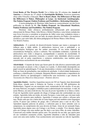 Great Books of The Western World. Foi o Editor dos 20 volumes dos Annals of
America e o Director da 15ª edição da Enciclopédia Britânica. Escreveu numerosas
obras sobre Filosofia e Educação: How to Read a Book; The Differences of Man and
the Differences it Makes; Philosopher at Large: An Intelectual Autobiography;
The Paideia Proposal; Paideia Problems and Possibilities e Reforming Education.
        A teoria pedagógica de Mortimer Adler baseia-se, essencialmente, em três livros
publicados na década de 80: The Paideia Proposal: An Educational Manifesto;
Paideia Problemas and Possibilities; The Paideia Program.
        Mortimer Adler afirma-se profundamente influenciado pelo pensamento
educacional de Horace Mann, John Dewey e Robert Hutchins e uma leitura cuidada dos
seus livros leva-nos a considerar as propostas de Adler como uma verdadeira síntese e
aplicação à realidade actual, por um lado, da utopia educativa de Platão e da maiêutica
socrática e, por outro lado, das ideias pedagógicas de Horace Mann e John Dewey.
Ver Modelo Paideia.

Adolescência - É o período de desenvolvimento humano que marca a passagem da
infância para a idade adulta. A adolescência inicia-se com a puberdade e as
transformações biológicas que lhe andam associadas. O seu termo depende de
circunstâncias biológicas, sociais e culturais. Nas sociedades ocidentais, o período da
adolescência tem vindo a alargar-se, acompanhando o aumento da escolaridade. O
adolescente ganha autonomia crescente e constrói uma identidade afectivo-sexual,
marcada não só pelas experiências e contactos estabelecidos, mas também pelas
características socioculturais da sua comunidade.

Afectividade - Conjunto de factos que fazem parte da vida afectiva caracterizados pela
sua associação ao prazer, à dor, à alegria ou à perda. A afectividade desempenha um
papel crucial na aprendizagem. É ela que desencadeia e orienta a actividade da criança.
Pode ser fonte de perturbações, mas também de satisfação. A afectividade fundamenta a
confiança, a identificação e a imitação. Benjamin Bloom compreendeu a importância do
domínio afectivo na aprendizagem e dedicou-lhe uma taxonomia a que chamou de
Taxonomia dos Objectivos Educacionais - Domínio Afectivo.

Agostinho (Santo) - Aurelius Augustinus nasceu em 345 em Tagusto, hoje denominada
Souk-Ahras, situada junto à fronteira da Tunísia, a cerca de 300 quilómetros do
Mediterrâneo. Tagusto era um município rural, romanizado há três séculos. O seu pai,
de nome Patricius, era pagão e trabalhava para a administração do município. A mãe, de
nome Mónica, era uma cristã devota. Em casa do jovem Agostinho só se falava o latim.
O pai de Agostinho morre quando ele chega a Cartago para dar continuidade aos seus
estudos. Agostinho tinha um irmão, de nome Navigius, e uma irmã, que virá mais tarde
a dirigir um mosteiro para mulheres. Agostinho é romano por cultura e africano pela
raça. Desde cedo que usa o latim não só como lingua oral mas também como linguagem
escrita. O pouco que conhece do grego, não é suficiente para o usar no dia a dia.
Aprenderá algumas palavras de púnico, o suficiente para se fazer entender com os
camponeses, no cumprimento dos seus deveres de bispo. Antes de ser nomeado bispo,
Agostinho passa alguns anos em Cartago e em Roma, a estudar. Vive durante alguns
anos em Cartago com uma mulher que lhe dará o seu único filho, de nome Adeodato.
Conservará essa mulher durante quinze anos. Por pressão da sua mãe, que queria para
ele um verdadeiro casamento cristão, Agostinho abandona a mãe de Adeodato para
casar com uma outra mulher. Esse acontecimento será marcante na vida de Agostinho.



                                                                                     4
 