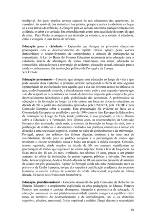 inteligível. Ser justo implica sermos capazes de nos afastarmos das aparências, do
verosímil, do sensível, dos instintos e das paixões, porque a justiça é sabedoria e chega-
se a esta através da reflexão. A coragem para os sofistas não tinha qualquer relação com
a ciência, o saber e a verdade. Era entendida mais como uma qualidade do corpo do que
da alma. Para Platão, a coragem é um derivado da virtude e, se a virtude é sabedoria,
então a coragem é uma forma de reflexão.

Educação para a cidadania - Expressão que designa os processos educativos
preocupados com o desenvolvimento do espírito crítico, apreço pelos valores
democráticos e desenvolvimento de competências e atitudes de participação na
comunidade. A Lei de Bases do Sistema Educativo recomenda uma educação para a
cidadania através da abordagem de temas transversais, tais como: educação do
consumidor, educação para a prevenção de acidentes, educação sexual, educação para a
saúde e conhecimento das instituições políticas de Portugal e da Europa.
Ver Virtude

Educação permanente - Conceito que designa uma educação ao longo da vida e que
pode assumir duas vertentes: a primeira vertente corresponde à oferta de uma segunda
oportunidade de escolarização para aqueles que a ela não tiveram acesso na infância ou
que, tendo frequentado a escola, a abandonaram muito cedo e uma segunda vertente que
visa dar resposta às necessidades do mundo do trabalho, impostas pela competição, pelo
desenvolvimento tecnológico e pela globalização das economias. A problemática da
educação e da formação ao longo da vida entrou em força no discurso educativo, na
década de 90, a partir dos documentos aprovados pela UNESCO, pela OCDE e pela
Comissão Europeia sobre o assunto. Esta preocupação foi evidente no facto de a
Comunidade Europeia ter escolhido o ano de 1996 como o Ano Europeu da Educação e
da Formação ao Longo da Vida, tendo publicado, a esse propósito, o Livro Branco
sobre a Educação e a Formação. Nos últimos anos, as recomendações da Comissão
Europeia têm acentuado, ainda mais, a vertente da formação ao longo da vida, com a
publicação de relatórios e documentos centrados nas políticas educativas a tomar em
direcção a uma sociedade cognitiva, assente no valor do conhecimento e da informação.
Portugal, apesar dos esforços das últimas décadas, continua a ter uma taxa de
analfabetismo elevada para os padrões europeus e a percentagem de alunos que
terminam o ensino secundário ainda é baixa em relação à média europeia. Contudo,
tem-se registado, desde meados da década de 80, um aumento significativo na
percentagem de alunos que ingressam no ensino superior, tendo a taxa de frequência, na
faixa etária dos 18 aos 24 anos, triplicado, nos últimos 15 anos, graças a um grande
aumento da oferta de instituições de ensino superior, públicas e privadas. Por outro
lado, tem-se registado, desde o final da década de 80, um aumento crescente do número
de alunos em pós-graduações. Apesar de Portugal ainda não estar posicionado entre os
primeiros da União Europeia, no que diz respeito à qualificação académica dos recursos
humanos, o enorme esforço de aumento da oferta educacional, registado na última
década, irá dar os seus frutos num futuro breve.

Educação pluridimensional - Conceito desenvolvido pela Comissão de Reforma do
Sistema Educativo e amplamente explicitada na obra pedagógica de Manuel Ferreira
Patrício que acentua o carácter abrangente, integrado e personalista da educação. A
educação assume-se na sua pluridimensionalidade quando assegura o equilíbrio entre
todos os domínios do desenvolvimento e da aprendizagem, isto é, os domínios
cognitivo, afectivo, emocional, físico, espiritual e estético. Daqui decorre a necessidade

                                                                                       40
 