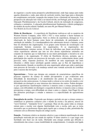 de organizar a escola numa perspectiva pluridimensional, onde haja espaço para todas
aquelas dimensões e onde, para além do currículo restrito, haja lugar para a dimensão
do complemento curricular, ocupação dos tempos livres e dimensão de interacção. Esta
perspectiva de educação tem vindo a ser desenvolvida, em Portugal, pela Associação da
Educação Pluridimensional e da Escola Cultural, através da realização de congressos,
colóquios e seminários. A educação pluridimensional fundamenta o ideário pedagógico
do modelo da escola cultural, fundado, nos anos 80, por Manuel Patrício.
Ver Modelo da Escola Cultural.

Efeito de Hawthorne – A experiência de Hawthorne realizou-se sob os auspícios da
Western Electric Company, entre 1924 e 1927 e visou analisar o factor humano no
desenvolvimento das organizações. Entre os efeitos da experiência, destaque-se: 1) a
observação do factor humano como factor de estimulação, de participação e de
satisfação do trabalho; 2) a interdependência dos subsistemas técnico e humano, como
base de eficiência das organizações; 3) os grupos como factores de socialização e de
cooperação humana essenciais nas organizações; 4) as organizações são
fundamentalmente sistemas sociais. O facto de indivíduos que foram envolvidos em
várias experiências saberem que iam ser alvo dessas experiências estimulou um
conjunto de respostas que se traduziram na sua maior participação e iniciativa no seio
dos grupos e da organização. O efeito de Hawthorne diz-nos, portanto, que a
participação dos sujeitos em processos de inovação, com o conhecimento destes, pode
provocar, neles, respostas positivas. Os membros de uma organização são mais
eficientes e obtêm maior satisfação quando sentem, que se lhes dá importância e
reconhecimento. Quando os membros de uma organização sabem que estão a participar
num processo de inovação e de mudança sentem uma vontade acrescida de contribuir
para o sucesso das inovações.

Egocentrismo - Termo que designa um conjunto de características específicas do
processo cognitivo da criança no estádio pré-operatório e que evidenciam uma
dificuldade de descentração e de atendimento dos pontos de vista, interesses e
perspectivas das outras pessoas. A criança tende a colocar-se no centro do mundo e a ter
dificuldade em distinguir os seus interesses dos interesses dos outros. Podem designar-
se por egocêntricas manifestações relativas à maneira como a criança percepciona o
espaço, com dificuldade em distinguir a esquerda da direita e à maneira como a criança
percepciona o tempo, com dificuldade em situar o antes e o depois. Jean Piaget foi um
dos primeiros psicólogos a estudar a natureza e a especificidade do egocentrismo
infantil.

Emergência da escrita - Expressão que designa o período em que a criança começa a
estabelecer os primeiros contactos com o mundo da escrita e da palavra, através do
“ouvir histórias”, “manipular livros” e garatujar. Hoje em dia, quase todas as crianças
entram para a escolar com alguma familiaridade com a escrita, pelo que se torna
necessário que os professores façam apelo àquilo que a criança já sabe, permitindo-lhe
contactar com as diferentes funções do código escrito.

Emoção - Fenómeno relativo ao domínio afectivo e que evidencia manifestação de uma
perturbação motivada por um estado de espírito. O aluno emotivo é o que reage com
facilidade sem fazer uso da razão, libertando uma energia contida que dificulta o
entendimento das coisas e causa instabilidade de comportamento. A emoção está ligada



                                                                                     41
 