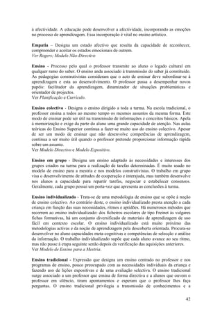 à afectividade. A educação pode desenvolver a afectividade, incorporando as emoções
no processo de aprendizagem. Essa incorporação é vital no ensino artístico.

Empatia – Designa um estado afectivo que resulta da capacidade de reconhecer,
compreender e aceitar os estados emocionais de outrem.
Ver Rogers; Modelo Não-Directivo

Ensino - Processo pelo qual o professor transmite ao aluno o legado cultural em
qualquer ramo do saber. O ensino anda associado à transmissão do saber já constituído.
As pedagogias construtivistas consideram que o acto de ensinar deve subordinar-se à
aprendizagem e esta ao desenvolvimento. O professor passa a desempenhar novos
papéis: facilitador da aprendizagem, dinamizador de situações problemáticas e
orientador de projectos.
Ver Planificação e Currículo.

Ensino colectivo - Designa o ensino dirigido a toda a turma. Na escola tradicional, o
professor ensina a todos ao mesmo tempo os mesmos assuntos da mesma forma. Este
modo de ensinar pode ser útil na transmissão de informações e conceitos básicos. Apela
à memorização e exige da parte do aluno uma grande capacidade de atenção. Nas aulas
teóricas do Ensino Superior continua a fazer-se muito uso do ensino colectivo. Apesar
de ser um modo de ensinar que não desenvolve competências de aprendizagem,
continua a ser muito útil quando o professor pretende proporcionar informação rápida
sobre um assunto.
Ver Modelo Directivo e Modelo Expositivo.

Ensino em grupo - Designa um ensino adaptado às necessidades e interesses dos
grupos criados na turma para a realização de tarefas determinadas. É muito usado no
modelo de ensino para a mestria e nos modelos construtivistas. O trabalho em grupo
visa o desenvolvimento de atitudes de cooperação e interajuda, mas também desenvolve
nos alunos a capacidade para repartir tarefas, negociar e estabelecer consensos.
Geralmente, cada grupo possui um porta-voz que apresenta as conclusões à turma.

Ensino individualizado - Trata-se de uma metodologia de ensino que se opõe à noção
de ensino colectivo. Ao contrário deste, o ensino individualizado presta atenção a cada
criança em função das suas necessidades, ritmos e aptidões. Há numerosos métodos que
recorrem ao ensino individualizado: dos ficheiros escolares de tipo Freinet às vulgares
fichas formativas, há um conjunto diversificado de materiais de aprendizagem de uso
fácil em contexto escolar. O ensino individualizado está muito próximo das
metodologias activas e da noção de aprendizagem pela descoberta orientada. Procura-se
desenvolver no aluno capacidades meta-cognitivas e competências de selecção e análise
da informação. O trabalho individualizado supõe que cada aluno avance ao seu ritmo,
mas não passe à etapa seguinte senão depois da verificação das aquisições anteriores.
Ver Modelo de Ensino para a Mestria.

Ensino tradicional - Expressão que designa um ensino centrado no professor e nos
programas de ensino, pouco preocupado com as necessidades individuais da criança e
fazendo uso de lições expositivas e de uma avaliação selectiva. O ensino tradicional
surge associado a um professor que ensina de forma directiva e a alunos que ouvem o
professor em silêncio, tiram apontamentos e esperam que o professor lhes faça
perguntas. O ensino tradicional privilegia a transmissão de conhecimentos e a

                                                                                    42
 