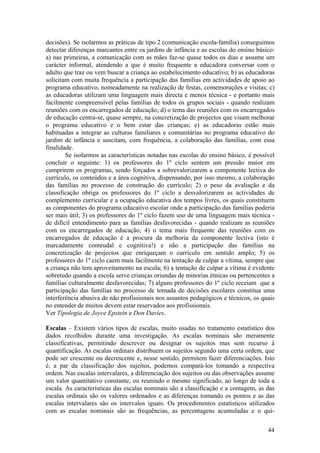 decisões). Se isolarmos as práticas de tipo 2 (comunicação escola-família) conseguimos
detectar diferenças marcantes entre os jardins de infância e as escolas do ensino básico:
a) nas primeiras, a comunicação com as mães faz-se quase todos os dias e assume um
carácter informal, atendendo a que é muito frequente a educadora conversar com o
adulto que traz ou vem buscar a criança ao estabelecimento educativo; b) as educadoras
solicitam com muita frequência a participação das famílias em actividades de apoio ao
programa educativo, nomeadamente na realização de festas, comemorações e visitas; c)
as educadoras utilizam uma linguagem mais directa e menos técnica - e portanto mais
facilmente compreensível pelas famílias de todos os grupos sociais - quando realizam
reuniões com os encarregados de educação; d) o tema das reuniões com os encarregados
de educação centra-se, quase sempre, na concretização de projectos que visam melhorar
o programa educativo e o bem estar das crianças; e) as educadoras estão mais
habituadas a integrar as culturas familiares e comunitárias no programa educativo do
jardim de infância e suscitam, com frequência, a colaboração das famílias, com essa
finalidade.
        Se isolarmos as características notadas nas escolas do ensino básico, é possível
concluir o seguinte: 1) os professores do 1º ciclo sentem um pressão maior em
cumprirem os programas, sendo forçados a sobrevalorizarem a componente lectiva do
currículo, os conteúdos e a área cognitiva, dispensando, por isso mesmo, a colaboração
das famílias no processo de construção do currículo; 2) o peso da avaliação e da
classificação obriga os professores do 1º ciclo a desvalorizarem as actividades de
complemento curricular e a ocupação educativa dos tempos livres, os quais constituem
as componentes do programa educativo escolar onde a participação das famílias poderia
ser mais útil; 3) os professores do 1º ciclo fazem uso de uma linguagem mais técnica -
de difícil entendimento para as famílias desfavorecidas - quando realizam as reuniões
com os encarregados de educação; 4) o tema mais frequente das reuniões com os
encarregados de educação é a procura da melhoria da componente lectiva (isto é
marcadamente conteudal e cognitiva!) e não a participação das famílias na
concretização de projectos que enriqueçam o currículo em sentido amplo; 5) os
professores do 1º ciclo caem mais facilmente na tentação de culpar a vítima, sempre que
a criança não tem aproveitamento na escola; 6) a tentação de culpar a vítima é evidente
sobretudo quando a escola serve crianças oriundas de minorias étnicas ou pertencentes a
famílias culturalmente desfavorecidas; 7) alguns professores do 1º ciclo receiam que a
participação das famílias no processo de tomada de decisões escolares constitua uma
interferência abusiva de não profissionais nos assuntos pedagógicos e técnicos, os quais
no entender de muitos devem estar reservados aos profissionais.
Ver Tipologia de Joyce Epstein e Don Davies.

Escalas – Existem vários tipos de escalas, muito usadas no tratamento estatístico dos
dados recolhidos durante uma investigação. As escalas nominais são meramente
classificativas, permitindo descrever ou designar os sujeitos mas sem recurso à
quantificação. As escalas ordinais distribuem os sujeitos segundo uma certa ordem, que
pode ser crescente ou decrescente e, nesse sentido, permitem fazer diferenciações. Isto
é, a par da classificação dos sujeitos, podemos compará-los tomando a respectiva
ordem. Nas escalas intervalares, a diferenciação dos sujeitos ou das observações assume
um valor quantitativo constante, ou reunindo o mesmo significado, ao longo de toda a
escala. As características das escalas nominais são a classificação e a contagem, as das
escalas ordinais são os valores ordenados e as diferenças tomando os pontos e as das
escalas intervalares são os intervalos iguais. Os procedimentos estatísticos utilizados
com as escalas nominais são as frequências, as percentagens acumuladas e o qui-

                                                                                      44
 