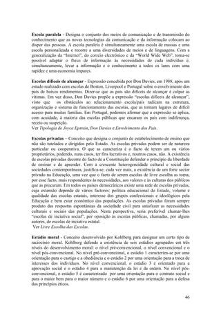 Escola paralela - Designa o conjunto dos meios de comunicação e de transmissão do
conhecimento que as novas tecnologias da comunicação e da informação colocam ao
dispor das pessoas. A escola paralela é simultaneamente uma escola de massas e uma
escola personalizada e recorre a uma diversidades de meios e de linguagens. Com a
generalização da “Internet”, do correio electrónico e da “World Wide Web”, torna-se
possível adaptar o fluxo de informação às necessidades de cada indivíduo e,
simultaneamente, levar a informação e o conhecimento a todos os lares com uma
rapidez e uma economia ímpares.

Escolas difíceis de alcançar - Expressão concebida por Don Davies, em 1988, após um
estudo realizado com escolas de Boston, Liverpool e Portugal sobre o envolvimento dos
pais de baixos rendimentos. Dizer-se que os pais são difíceis de alcançar é culpar as
vítimas. Em vez disso, Don Davies propõe a expressão “escolas difíceis de alcançar”,
visto que     os obstáculos ao relacionamento escola/pais radicam na estrutura,
organização e sistema de funcionamento das escolas, que as tornam lugares de difícil
acesso para muitas famílias. Em Portugal, podemos afirmar que a expressão se aplica,
com acuidade, à maioria das escolas públicas que encaram os pais com indiferença,
receio ou suspeição.
Ver Tipologia de Joyce Epstein, Don Davies e Envolvimento dos Pais.

Escolas privadas – Conceito que designa o conjunto de estabelecimento de ensino que
não são tutelados e dirigidos pelo Estado. As escolas privadas podem ser de natureza
particular ou cooperativa. O que as caracteriza é o facto de terem um ou vários
proprietários, podendo, nuns casos, ter fins lucrativos e, noutros casos, não. A existência
de escolas privadas decorre do facto de a Constituição defender o princípio da liberdade
de ensinar e de aprender. Com a crescente heterogeneidade cultural e social das
sociedades contemporâneas, justifica-se, cada vez mais, a existência de um forte sector
privado na Educação, uma vez que o facto de serem escolas de livre escolha as torna,
por esse facto, mais respondentes às necessidades, aos valores e às culturas dos públicos
que as procuram. Em todos os países democráticos existe uma rede de escolas privadas,
cuja extensão depende de vários factores: política educacional do Estado, volume e
qualidade das escolas estatais, interesse dos grupos confessionais e ideológicos pela
Educação e bem estar económico das populações. As escolas privadas foram sempre
produto das respostas espontâneas da sociedade civil para satisfazer as necessidades
culturais e sociais das populações. Nesta perspectiva, seria preferível chamar-lhes
“escolas de inciativa social”, por oposição às escolas públicas, chamadas, por alguns
autores, de escolas de inciativa estatal.
 Ver Livre Escolha das Escolas.

Estádio moral - Conceito desenvolvido por Kohlberg para designar um certo tipo de
raciocínio moral. Kohlberg defende a existência de seis estádios agrupados em três
níveis do desenvolvimento moral: o nível pré-convencional, o nível convencional e o
nível pós-convencional. No nível pré-convencional, o estádio 1 caracteriza-se por uma
orientação para o castigo e a obediência e o estádio 2 por uma orientação para a troca de
interesses dos indivíduos. No nível convencional, o estádio 3 é orientado para a
aprovação social e o estádio 4 para a manutenção da lei e da ordem. No nível pós-
convencional, o estádio 5 é caracterizado por uma orientação para o contrato social e
para o maior bem para o maior número e o estádio 6 por uma orientação para a defesa
dos princípios éticos.

                                                                                        46
 