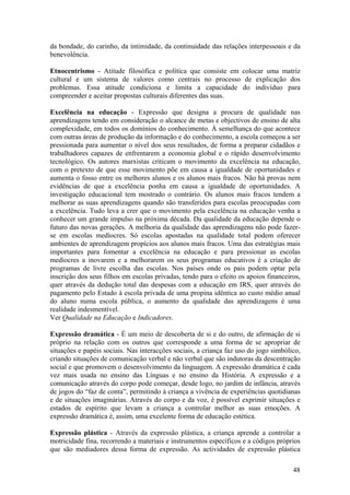 da bondade, do carinho, da intimidade, da continuidade das relações interpessoais e da
benevolência.

Etnocentrismo - Atitude filosófica e política que consiste em colocar uma matriz
cultural e um sistema de valores como centrais no processo de explicação dos
problemas. Essa atitude condiciona e limita a capacidade do indivíduo para
compreender e aceitar propostas culturais diferentes das suas.

Excelência na educação - Expressão que designa a procura de qualidade nas
aprendizagens tendo em consideração o alcance de metas e objectivos de ensino de alta
complexidade, em todos os domínios do conhecimento. À semelhança do que acontece
com outras áreas de produção da informação e do conhecimento, a escola começou a ser
pressionada para aumentar o nível dos seus resultados, de forma a preparar cidadãos e
trabalhadores capazes de enfrentarem a economia global e o rápido desenvolvimento
tecnológico. Os autores marxistas criticam o movimento da excelência na educação,
com o pretexto de que esse movimento põe em causa a igualdade de oportunidades e
aumenta o fosso entre os melhores alunos e os alunos mais fracos. Não há provas nem
evidências de que a excelência ponha em causa a igualdade de oportunidades. A
investigação educacional tem mostrado o contrário. Os alunos mais fracos tendem a
melhorar as suas aprendizagens quando são transferidos para escolas preocupadas com
a excelência. Tudo leva a crer que o movimento pela excelência na educação venha a
conhecer um grande impulso na próxima década. Da qualidade da educação depende o
futuro das novas gerações. A melhoria da qualidade das aprendizagens não pode fazer-
se em escolas medíocres. Só escolas apostadas na qualidade total podem oferecer
ambientes de aprendizagem propícios aos alunos mais fracos. Uma das estratégias mais
importantes para fomentar a excelência na educação e para pressionar as escolas
medíocres a inovarem e a melhorarem os seus programas educativos é a criação de
programas de livre escolha das escolas. Nos países onde os pais podem optar pela
inscrição dos seus filhos em escolas privadas, tendo para o efeito os apoios financeiros,
quer através da dedução total das despesas com a educação em IRS, quer através do
pagamento pelo Estado à escola privada de uma propina idêntica ao custo médio anual
do aluno numa escola pública, o aumento da qualidade das aprendizagens é uma
realidade indesmentível.
Ver Qualidade na Educação e Indicadores.

Expressão dramática - É um meio de descoberta de si e do outro, de afirmação de si
próprio na relação com os outros que corresponde a uma forma de se apropriar de
situações e papéis sociais. Nas interacções sociais, a criança faz uso do jogo simbólico,
criando situações de comunicação verbal e não verbal que são indutoras da descentração
social e que promovem o desenvolvimento da linguagem. A expressão dramática é cada
vez mais usada no ensino das Línguas e no ensino da História. A expressão e a
comunicação através do corpo pode começar, desde logo, no jardim de infância, através
de jogos do “faz de conta”, permitindo à criança a vivência de experiências quotidianas
e de situações imaginárias. Através do corpo e da voz, é possível exprimir situações e
estados de espírito que levam a criança a controlar melhor as suas emoções. A
expressão dramática é, assim, uma excelente forma de educação estética.

Expressão plástica - Através da expressão plástica, a criança aprende a controlar a
motricidade fina, recorrendo a materiais e instrumentos específicos e a códigos próprios
que são mediadores dessa forma de expressão. As actividades de expressão plástica

                                                                                      48
 