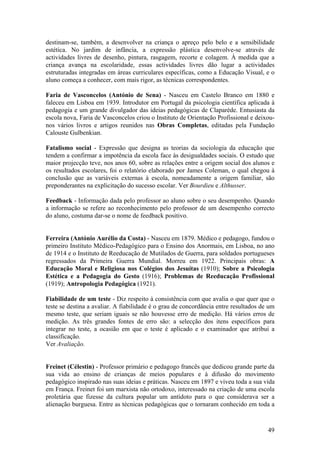 destinam-se, também, a desenvolver na criança o apreço pelo belo e a sensibilidade
estética. No jardim de infância, a expressão plástica desenvolve-se através de
actividades livres de desenho, pintura, rasgagem, recorte e colagem. À medida que a
criança avança na escolaridade, essas actividades livres dão lugar a actividades
estruturadas integradas em áreas curriculares específicas, como a Educação Visual, e o
aluno começa a conhecer, com mais rigor, as técnicas correspondentes.

Faria de Vasconcelos (António de Sena) - Nasceu em Castelo Branco em 1880 e
faleceu em Lisboa em 1939. Introdutor em Portugal da psicologia científica aplicada à
pedagogia e um grande divulgador das ideias pedagógicas de Claparède. Entusiasta da
escola nova, Faria de Vasconcelos criou o Instituto de Orientação Profissional e deixou-
nos vários livros e artigos reunidos nas Obras Completas, editadas pela Fundação
Calouste Gulbenkian.

Fatalismo social - Expressão que designa as teorias da sociologia da educação que
tendem a confirmar a impotência da escola face às desigualdades sociais. O estudo que
maior projecção teve, nos anos 60, sobre as relações entre a origem social dos alunos e
os resultados escolares, foi o relatório elaborado por James Coleman, o qual chegou à
conclusão que as variáveis externas à escola, nomeadamente a origem familiar, são
preponderantes na explicitação do sucesso escolar. Ver Bourdieu e Althusser.

Feedback - Informação dada pelo professor ao aluno sobre o seu desempenho. Quando
a informação se refere ao reconhecimento pelo professor de um desempenho correcto
do aluno, costuma dar-se o nome de feedback positivo.


Ferreira (António Aurélio da Costa) - Nasceu em 1879. Médico e pedagogo, fundou o
primeiro Instituto Médico-Pedagógico para o Ensino dos Anormais, em Lisboa, no ano
de 1914 e o Instituto de Reeducação de Mutilados de Guerra, para soldados portugueses
regressados da Primeira Guerra Mundial. Morreu em 1922. Principais obras: A
Educação Moral e Religiosa nos Colégios dos Jesuítas (1910); Sobre a Psicologia
Estética e a Pedagogia do Gesto (1916); Problemas de Reeducação Profissional
(1919); Antropologia Pedagógica (1921).

Fiabilidade de um teste - Diz respeito à consistência com que avalia o que quer que o
teste se destina a avaliar. A fiabilidade é o grau de concordância entre resultados de um
mesmo teste, que seriam iguais se não houvesse erro de medição. Há vários erros de
medição. As três grandes fontes de erro são: a selecção dos itens específicos para
integrar no teste, a ocasião em que o teste é aplicado e o examinador que atribui a
classificação.
Ver Avaliação.


Freinet (Célestin) - Professor primário e pedagogo francês que dedicou grande parte da
sua vida ao ensino de crianças de meios populares e à difusão do movimento
pedagógico inspirado nas suas ideias e práticas. Nasceu em 1897 e viveu toda a sua vida
em França. Freinet foi um marxista não ortodoxo, interessado na criação de uma escola
proletária que fizesse da cultura popular um antídoto para o que considerava ser a
alienação burguesa. Entre as técnicas pedagógicas que o tornaram conhecido em toda a



                                                                                      49
 