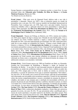 Europa figuram a correspondência escolar, a imprensa escolar e o texto livre. As suas
principais obras são: Educação pelo Trabalho, Os Ditos de Mateus e A Escola
Moderna Francesa. Morreu em 1966.
Ver Modelo da Escola Moderna.

Freud (Anna) - Filha mais nova de Sigmund Freud, dedicou toda a sua vida à
psicanálise e educação. Nasceu em 1895 e deu os primeiros passos no estudo da
psicanálise com o seu pais. Em 1922, torna-se membro da Sociedade Internacional de
Psicanálise. Face à ameaça nazi, em 1938, fugiu com o pai para Londres. Escreveu
numerosos trabalhos sobre a aplicação directa da teoria psicanalítica à educação da
criança. Obras principais: Le Moi et les Mécanismes de Défense (Paris, PUF, 1949);
Le Traitement Psychanalytique des Enfants (Paris, PUF, 1951); Le Normal et le
Pathologique Chez L`Enfant (Paris, Gallimard, 1968).

Freud (Sigmund) - Nasceu em Friburg, na Morávia, em 1856 e morreu em Londres,
em 1939, pouco depois de fugir à ameaça nazi. Oriundo de uma família judia, viveu a
sua infância em Viena. Estudou medicina e seguiu a carreira de médico, tendo-se
doutorado em 1881, com uma especialização em neurologia. Em 1985, segue para Paris,
onde faz os seus estudos na companhia de Charcot. Começa a fazer estudos sobre a
histeria e a hipnose. O livro A Interpretação dos Sonhos sai à estampa, em 1889. O
movimento psicanalítico começa a ganhar forma e Sigmund Freud rapidamente se torna
o seu maior nome. Escreveu uma numerosa obra, com destaque para: La Science des
Rêves (Paris, PUF, 1899); Trois Essais sur la Théorie de la Sexualité (Paris,
Gallimard, 1901); Psychopatologie de la Vie Quotidienne (Paris, Payot, 1905); Totem
et Tabou (Paris, Payot, 1912); Introduction à la Psychanalyse (Paris, Payot, 1917). O
pensamento de Freud exerceu uma enorma influência na educação do século XX,
sobretudo na forma como a componente afectiva do desenvolvimento da criança e do
adolescente começou a ser encarada e valorizada.

Fromm (Eric) - Erich Fromm nasceu em 1900 em Frankfurt am Main, na Alemanha.
Estudou nas Universidades de Heidelberg e Munique e, ainda, no Instituto de
Psicanálise de Berlim. A sua obra foi uma incessante procura de aplicação da teoria
psicanalítica ao estudo dos problemas culturais e sociais. Com a subida ao poder dos
nazis, em 1934, emigra para os EUA, onde se dedica ao ensino, ao exercício da
psicanálise e à escrita de numerosos livros que se tornaram importantes “best-sellers”,
nos anos 60 e 70. De acordo com a teoria de Erich Fromm, cada tipo de personalidade
está relacionado com um padrão sócio-económico específico. Fromm foi um importante
crítico das teorias comportamentalistas e acusou a sociedade de consumo de alienar os
cidadãos, desviando as suas energias para a satisfação de necessidades artificiais, em
prejuízo da procura de uma felicidade genuína e autêntica, baseada no prazer, no afecto
e no tempo livre. Erich Fromm deixou uma obra importante, no domínio da psicanálise
e da educação. As suas obras, em particular The Fear of Freedom (1947), The Art of
Loving (1956), The Sane Society (1955), Beyond the Chains of Illusion (1962) e The
Heart of Man (1964), conheceram abundantes traduções e foram lidas por sucessivas
gerações de jovens, nos anos 50, 60 e 70, que procuraram nelas a justificação para a
recusa da escola autoritária e do poder repressivo da família e dos tabus sexuais. Para
além destas obras, Erich Fromm deixou-nos, ainda, Man for Himself (1947), Sigmund
Freud`s Mission (1956), The Forgotten Language (1951) e The Anatomy of Human
Destructiveness (1973). Erich Fromm morreu em 1980.


                                                                                    50
 