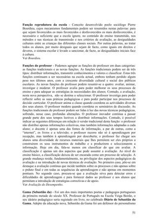 Função reprodutora da escola - Conceito desenvolvido poelo sociólogo Pierre
Bourdieu, cujos mecanismos fundamentais podem ser resumidos nestas palavras: para
que sejam favorecidos os mais favorecidos e desfavorecidos os mais desfavorecidos, é
necessário e suficiente que a escola ignore, no conteúdo do ensino transmitido, nos
métodos e nas técnicas de transmissão e nos critérios de avaliação, as desigualdades
culturais entre as crianças das diferentes classes sociais. Por outras palavras, ao tratar
todos os alunos, por muito desiguais que sejam de facto, como iguais em direitos e
deveres, o sistema escolar é levado a sancionar, de facto, as desigualdades iniciais face
à cultura.
Ver Bourdieu.

Funções do professor - Podemos agrupar as funções do professor em duas categorias:
as funções tradicionais e as novas funções. As funções tradicionais podem ser de três
tipos: distribuir informações, transmitir conhecimentos e valores e classificar. Estas três
funções continuam a ser necessárias na escola actual, embora tenham perdido algum
peso nos últimos anos, com a crescente diversidade cultural e social dos públicos
escolares. As novas funções do professor podem resumir-se a quatro: avaliar, animar,
investigar e moderar. O professor avalia para poder melhorar os seus processos de
ensino e para adequar as estratégias às necessidades dos alunos. Contudo, a avaliação,
nesta nova perspectiva, não se destina a seleccionar. O professor investiga para poder
reflectir sobre as suas práticas pedagógicas e para poder participar nos processos de
decisão curricular. O professor anima a classe quando coordena as actividades diversas
dos seus alunos. O professor modera quando coordena os seminários de discussão. As
funções tradicionais do professor podem ser lidas à luz das novas técnicas pedagógicas,
sofrendo, nesse caso, profundas alterações. O professor inovador continua a passar
grande parte dos seus tempos lectivos a distribuir informações. Contudo, é possível
indicar as seguintes diferenças em relação à versão tradicional desta função: o professor
não distribui apenas informações colectivas, mas também informações adaptadas a cada
aluno; o docente é apenas uma das fontes de informação, a par de outras, como a
“internet”, os livros e a televisão; o professor recorre não só à aprendizagem por
recepção, mas também à aprendizagem por descoberta; o professor faz chegar aos
alunos uma diversidade de recursos materiais que lhes permitem ser eles próprios a
construirem os seus instrumentos de trabalho e a produzirem e seleccionarem a
informação. Hoje em dia, fala-se menos em classificar do que em avaliar. A
classificação é apenas um dos aspectos que pode assumir a avaliação. Ao nível do
ensino básico, a classificação deixou de ser encarada como um processo de selecção. A
grande mudança reside, fundamentalmente, no privilegiar dos aspectos pedagógicos da
avaliação e na introdução de novas técnicas de avaliação. No primeiro caso, põe-se em
destaque a avaliação contínua que incide também sobre os processos e não apenas sobre
o prduto final e em todas as sequências da aprendizagem e não apenas em momentos
pontuais. No segundo caso, procura-se que a avaliação sirva para detectar erros e
dificuldades de aprendizagem e para fornecer dados ao professor e aos alunos que
permitam a introdução de estratégias correctivas e de apoio.
Ver Avaliação do Desempenho.

Gama (Sebastião da) - Foi um dos mais importantes poetas e pedagogos portugueses
da primeira metade do século XX. Professor de Português na Escola Veiga Beirão, o
seu ideário pedagógico seria registado em livro, no celebrado Diário de Sebastião da
Gama. Adepto da educação nova, Sebastião da Gama foi um defensor do personalismo

                                                                                        51
 