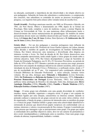 na educação, acentuando a importância da não directividade e da relação afectiva no
acto pedagógico. Sebastião da Gama não subestimou o conhecimento e a compreensão
dos conceitos, mas subordinou os conteúdos de ensino ao processo investigativo, à
pesquisa, e ao inquérito feito pelos alunos sobre variados temas de escolha livre.

Gesell (Arnold) - Psicólogo americano nascido, em 1880, no Wisconsin e falecido, em
1961, em New Haven. Obteve o doutoramento em 1906, depois de se formar em
Psicologia. Mais tarde, completa o curso de medicina e passa a ensinar Higiene da
Criança na Universidade de Yale. As suas numerosas obras influenciaram muito o
desenvolvimento das teorias maturacionistas da aprendizagem. Os modelos de ensino
personalistas devem muito aos trabalhos desenvolvidos por Gesell, sobretudo aos seus
livros A Criança dos 5 aos 10 Anos (Lisboa, Dom Quixote) e O Adolescente dos 10
aos 16 Anos (Lisboa, Dom Quixote).

Grácio (Rui) - Foi um dos pedagogos e ensaístas portugueses mais influente da
segunda metade do século XX. Professor do Liceu Charles Lepierre, de Lisboa, durante
várias décadas e membro do quadro de investigadores do Instituto Gulbenkian de
Ciência, Rui Grácio deixou-nos uma numerosa e diversificada obra dispersa em
inúmeras revistas e livros. No final da década de 60, Rui Grácio desenvolveu uma
intensa campanha oposicionista, tendo estado ligado a vários grupos de estudo sobre a
reforma educativa. Após 1974, Rui Grácio desempenharia o cargo de Secretário de
Estado da Orientação Pedagógica, nos II, III e IV Governos Provisórios, no período de
Julho de 1974 a Julho de 1975. Durante o período em que exerceu esse cargo, procurou
desenvolver um conjunto de mudanças educativas de carácter socialista, entre as quais a
introdução da área de Educação Cívica e Politécnica e a unificação ensino, desde o 1º
ano de escolaridade até ao 9º ano. Foi responsável pela coordenação editorial da
Colecção Biblioteca do Educador Profissional e, nessa colecção, assinaria vários
volumes. Da sua obra, destaque para: Educação e Educadores (Livros Horizonte,
1968); Os Professores e a Reforma do Ensino (Livros Horizonte, 1973); Educação e
Processo Democrático em Portugal (Livros Horizonte, 1981). Em colaboração,
publicou várias antologias de filosofia e de educação. Entre elas, destaque para: Breve
Antologia Filosófica (1954); Filosofia (1966); Família e Mundo Moderno (1967);
Educação Estética e Ensino Escolar (1967).

Grupo – O termo grupo tem afinidades com uma grande diversidade de vocábulos:
membro, massa, multidão, organismo e categoria social. O grupo é um conjunto de
indivíduos ligados por uma situação, característica ou interesse comum. Quando se
pretende conhecer a natureza de um grupo convem ter em conta vários critérios: nível
de organização, a função do grupo, o processo de interacção entre os membros do grupo
e a vivência do grupo. Podemos definir o grupo como uma colectividade identificável e
estruturada de pessoas que desenvolvem papéis recíprocos em conformidade com as
normas, interesses e valores e na prossecução de fins comuns. O grupo é constituído por
várias pessoas que interagem e que se percepcionam como grupo. Um grupo que aspira
à continuidade deve partilhar objectivos claros, deve ter um carácter de permanência e
deve existir interdependência e colaboração entre os membros. Estar num grupo exige
atitudes de aberura, responsabilidade, lealdade e verdade.




                                                                                    52
 