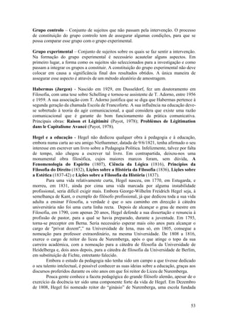 Grupo controlo – Conjunto de sujeitos que não passam pela intervenção. O processo
de constituição do grupo controlo tem de assegurar algumas condições, para que se
possa comparar esse grupo com o grupo experimental.

Grupo experimental – Conjunto de sujeitos sobre os quais se faz sentir a intervenção.
Na formação do grupo experimental é necessário acautelar alguns aspectos. Em
primeiro lugar, a forma como os sujeitos são seleccionados para a investigação e como
passam a integrar os grupos a constituir. A constituição do grupo experimental não deve
colocar em causa a significância final dos resultados obtidos. A única maneira de
assegurar esse aspecto é através de um método aleatório de amostragem.

Habermas (Jurgen) - Nascido em 1929, em Dusseldorf, fez um doutoramento em
Filosofia, com uma tese sobre Schelling e tornou-se assistente de T. Adorno, entre 1956
e 1959. A sua associação com T. Adorno justifica que se diga que Habermas pertence à
segunda geração da chamada Escola de Francoforte. A sua influência na educação deve-
se sobretudo à teoria do agir comunicacional, a qual considera que existe uma razão
comunicacional que é garante do bom funcionamento da prática comunicativa.
Principais obras: Raison et Légitimité (Payot, 1978); Problèmes de Légitimation
dans le Capitalisme Avancé (Payot, 1978).

Hegel e a educação - Hegel não dedicou qualquer obra à pedagogia e à educação,
embora numa carta ao seu amigo Niethammer, datada de 9/6/1821, tenha afirmado o seu
interesse em escrever um livro sobre a Pedagogia Política. Infelizmente, talvez por falta
de tempo, não chegou a escrever tal livro. Em contrapartida, deixou-nos uma
monumental obra filosófica, cujos maiores marcos foram, sem dúvida, A
Fenomenologia do Espírito (1807), Ciência da Lógica (1816), Princípios da
Filosofia do Direito (1832), Lições sobre a História da Filosofia (1836), Lições sobre
a Estética (1837-42) e Lições sobre a Filosofia da História (1837).
        Para uma vida relativamente curta, Hegel nasceu, em 1770, em Estugarda, e
morreu, em 1831, ainda por cima uma vida marcada por alguma instabilidade
profissional, seria difícil exigir mais. Embora George-Wilhelm Freidrich Hegel seja, à
semelhança de Kant, o exemplo do filósofo profissional, já que dedicou toda a sua vida
adulta a ensinar Filosofia, a verdade é que o seu caminho em direcção à cátedra
universitária não foi uma curta linha recta. Depois de alcançar o grau de mestre em
Filosofia, em 1790, com apenas 20 anos, Hegel defende a sua dissertação e renuncia à
profissão de pastor, para a qual se havia preparado, durante a juventude. Em 1793,
torna-se preceptor em Berna. Seria necessário esperar mais oito anos para alcançar o
cargo de "privat dozent",” na Universidade de Iena, mas só, em 1805, consegue a
nomeação para professor extraordinário, na mesma Universidade. De 1808 a 1816,
exerce o cargo de reitor do liceu de Nuremberga, após o que atinge o topo da sua
carreira académica, com a nomeação para a cátedra de filosofia da Universidade de
Heidelberga e, dois anos depois, para a cátedra de filosofia da Universidade de Berlim,
em substituição de Fichte, entretanto falecido.
        Embora o estudo da pedagogia não tenha sido um campo a que tivesse dedicado
o seu talento intelectual, é possível conhecer as suas ideias sobre a educação, graças aos
discursos proferidos durante os oito anos em que foi reitor do Liceu de Nuremberga.
        Pouca gente conhece a faceta pedagógica do grande filósofo alemão, apesar de o
exercício da docência ter sido uma componente forte da vida de Hegel. Em Dezembro
de 1808, Hegel foi nomeado reitor do “ginásio” de Nuremberga, uma escola fundada



                                                                                       53
 