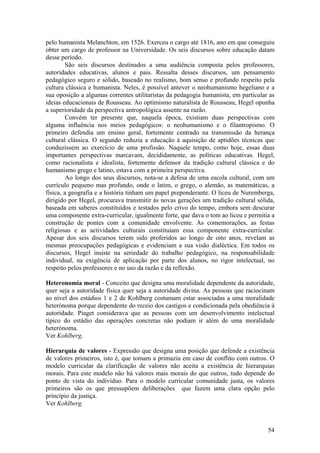 pelo humanista Melanchton, em 1526. Exerceu o cargo até 1816, ano em que conseguiu
obter um cargo de professor na Universidade. Os seis discursos sobre educação datam
desse período.
         São seis discursos destinados a uma audiência composta pelos professores,
autoridades educativas, alunos e pais. Ressalta desses discursos, um pensamento
pedagógico seguro e sólido, baseado no realismo, bom senso e profundo respeito pela
cultura clássica e humanista. Neles, é possível antever o neohumanismo hegeliano e a
sua oposição a algumas correntes utilitaristas da pedagogia humanista, em particular as
ideias educacionais de Rousseau. Ao optimismo naturalista de Rousseau, Hegel opunha
a superioridade da perspectiva antropológica assente na razão.
         Convém ter presente que, naquela época, existiam duas perspectivas com
alguma influência nos meios pedagógicos: o neohumanismo e o filantropismo. O
primeiro defendia um ensino geral, fortemente centrado na transmissão da herança
cultural clássica. O segundo reduzia a educação à aquisição de aptidões técnicas que
conduzissem ao exercício de uma profissão. Naquele tempo, como hoje, essas duas
importantes perspectivas marcavam, decididamente, as políticas educativas. Hegel,
como racionalista e idealista, fortemente defensor da tradição cultural clássica e do
humanismo grego e latino, estava com a primeira perspectiva.
         Ao longo dos seus discursos, nota-se a defesa de uma escola cultural, com um
currículo pequeno mas profundo, onde o latim, o grego, o alemão, as matemáticas, a
física, a geografia e a história tinham um papel preponderante. O liceu de Nuremberga,
dirigido por Hegel, procurava transmitir às novas gerações um tradição cultural sólida,
baseada em saberes constituídos e testados pelo crivo do tempo, embora sem descurar
uma componente extra-curricular, igualmente forte, que dava o tom ao liceu e permitia a
construção de pontes com a comunidade envolvente. As comemorações, as festas
religiosas e as actividades culturais constituíam essa componente extra-curricular.
Apesar dos seis discursos terem sido proferidos ao longo de oito anos, revelam as
mesmas preocupações pedagógicas e evidenciam a sua visão dialéctica. Em todos os
discursos, Hegel insiste na seriedade do trabalho pedagógico, na responsabilidade
individual, na exigência de aplicação por parte dos alunos, no rigor intelectual, no
respeito pelos professores e no uso da razão e da reflexão.

Heteronomia moral - Conceito que designa uma moralidade dependente da autoridade,
quer seja a autoridade física quer seja a autoridade divina. As pessoas que raciocinam
ao nível dos estádios 1 e 2 de Kohlberg costumam estar associadas a uma moralidade
heterónoma porque dependente do receio dos castigos e condicionada pela obediência à
autoridade. Piaget considerava que as pessoas com um desenvolvimento intelectual
típico do estádio das operações concretas não podiam ir além de uma moralidade
heterónoma.
Ver Kohlberg.

Hierarquia de valores - Expressão que designa uma posição que defende a existência
de valores primeiros, isto é, que tomam a primazia em caso de conflito com outros. O
modelo curricular da clarificação de valores não aceita a existência de hierarquias
morais. Para este modelo não há valores mais morais do que outros, tudo depende do
ponto de vista do indivíduo. Para o modelo curricular comunidade justa, os valores
primeiros são os que pressupõem deliberações que fazem uma clara opção pelo
princípio da justiça.
Ver Kohlberg.



                                                                                    54
 