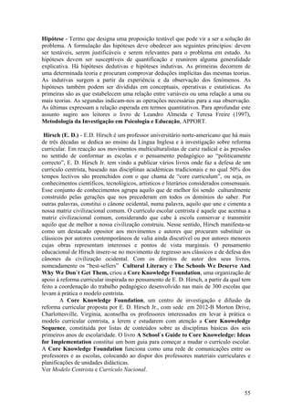 Hipótese - Termo que designa uma proposição testável que pode vir a ser a solução do
problema. A formulação das hipóteses deve obedecer aos seguintes princípios: devem
ser testáveis, serem justificáveis e serem relevantes para o problema em estudo. As
hipóteses devem ser susceptíveis de quantificação e reunirem alguma generalidade
explicativa. Há hipóteses dedutivas e hipóteses indutivas. As primeiras decorrem de
uma determinada teoria e procuram comprovar deduções implícitas das mesmas teorias.
As indutivas surgem a partir da experiência e da observação dos fenómenos. As
hipóteses também podem ser divididas em conceptuais, operativas e estatísticas. As
primeiras são as que estabelecem uma relação entre variáveis ou uma relação a uma ou
mais teorias. As segundas indicam-nos as operações necessárias para a sua observação.
As últimas expressam a relação esperada em termos quantitativos. Para aprofundar este
assunto sugiro aos leitores o livro de Leandro Almeida e Teresa Freire (1997),
Metodologia da Investigação em Psicologia e Educação, APPORT.

 Hirsch (E. D.) - E.D. Hirsch é um professor universitário norte-americano que há mais
de três décadas se dedica ao ensino da Língua Inglesa e à investigação sobre reforma
curricular. Em reacção aos movimentos multiculturalistas de cariz radical e às pressões
no sentido de conformar as escolas e o pensamento pedagógico ao “politicamente
correcto”, E. D. Hirsch Jr. tem vindo a publicar vários livros onde faz a defesa de um
currículo centrista, baseado nas disciplinas académicas tradicionais e no qual 50% dos
tempos lectivos são preenchidos com o que chama de “core curriculum”, ou seja, os
conhecimentos científicos, tecnológicos, artísticos e literários considerados consensuais.
Esse conjunto de conhecimentos agrupa aquilo que de melhor foi sendo culturalmente
construído pelas gerações que nos precederam em todos os domínios do saber. Por
outras palavras, constitui o cânone ocidental, numa palavra, aquilo que une e cimenta a
nossa matriz civilizacional comum. O currículo escolar centrista é aquele que acentua a
matriz civilizacional comum, considerando que cabe à escola conservar e transmitir
aquilo que de melhor a nossa civilização construiu. Nesse sentido, Hirsch manifesta-se
como um destacado opositor aos movimentos e autores que procuram substituir os
clássicos por autores contemporâneos de valia ainda discutível ou por autores menores
cujas obras representam interesses e pontos de vista marginais. O pensamento
educacional de Hirsch insere-se no movimento de regresso aos clássicos e de defesa dos
cânones da civilização ocidental. Com os direitos de autor dos seus livros,
nomeadamente os “best-sellers” Cultural Literacy e The Schools We Deserve And
Why We Don`t Get Them, criou a Core Knowledge Foundation, uma organização de
apoio à reforma curricular inspirada no pensamento de E. D. Hirsch, a partir da qual tem
feito a coordenação do trabalho pedagógico desenvolvido nas mais de 300 escolas que
levam à prática o modelo centrista.
        A Core Knowledge Foundation, um centro de investigação e difusão da
reforma curricular proposta por E. D. Hirsch Jr., com sede em 2012-B Morton Drive,
Charlottesville, Virginia, aconselha os professores interessados em levar à prática o
modelo curricular centrista, a lerem e estudarem com atenção a Core Knoweledge
Sequence, constituída por listas de conteúdos sobre as disciplinas básicas dos seis
primeiros anos de escolaridade. O livro A School`s Guide to Core Knoweledge: Ideas
for Implementation constitui um bom guia para começar a mudar o currículo escolar.
A Core Knowledge Foundation funciona como uma rede de comunicações entre os
professores e as escolas, colocando ao dispor dos professores materiais curriculares e
planificações de unidades didácticas.
Ver Modelo Centrista e Currículo Nacional.



                                                                                       55
 