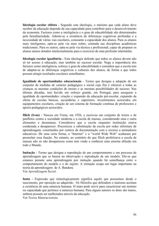 Ideologia escolar elitista - Segundo esta ideologia, o máximo que cada aluno deve
receber da educação depende da sua capacidade para contribuir para o desenvolvimento
da economia. Factores como a inteligência e o grau de educabilidade são determinados
pela hereditariedade. Admite-se a existência de diferenças cognitivas profundas e a
necessidade de várias vias escolares, consoante a capacidade dos alunos. Para os alunos
mais inteligentes, opta-se pela via mais nobre, centrada nas disciplinas académicas
tradicionais. Para os outros, opta-se pela via técnica e profissional, capaz de preparar os
alunos menos dotados intelectualmente para o exercício de uma profissão intermédia.

Ideologia escolar igualitária - Esta ideologia defende que todos os alunos devem não
só ter acesso à educação, mas também ao sucesso escolar. Nega a importância dos
factores como inteligência, esforço e grau de educabilidade e considera que a escola tem
de adaptar-se às diferenças cognitivas e culturais dos alunos, de forma a que todos
possam atingir resultados escolares semelhantes.

Igualdade de oportunidades educacionais - Termo que designa a adopção de um
conjunto de medidas de carácter pedagógico e social cujo fim é oferecer a todas as
crianças as mesmas condições de ensino e as mesmas possibilidades de sucesso. Nas
últimas décadas, tem havido um esforço grande, em Portugal, para assegurar a
igualdade de oportunidades: criação e expansão da educação pré-escolar, expansão da
oferta de escolas básicas, secundárias e superiores, investimentos acrescidos em
equipamentos escolares, criação de um sistema de formação contínua de professores e
apoios pedagógicos acrescidos.

Illich (Ivan) - Nasceu em Viena, em 1926, e escreveu um conjunto de textos e de
panfletos contra a sociedade moderna e a escola de massas, considerando uma e outra
alienantes e desumanas. Considerava que a escola enquanto instituição estava
condenada a desaparecer. Preconizou a substituição da escola por redes informais de
aprendizagem, constituídos por centros de documentação com o recurso a animadores
educativos. De uma certa forma, a “Internet” e a “world Wide Web” acabaram por
preencher essa função. No entanto, ao contrário do que Illich profetizava a escola de
massas não só não desapareceu como tem vindo a conhecer uma enorme difusão em
todo o Mundo.

Imitação - Termo que designa a reprodução de um comportamento e um processo de
aprendizagem que se baseia na observação e reprodução de um modelo. Diz-se que
estamos perante uma aprendizagem por imitação quando há semelhança entre o
comportamento do modelo e o do sujeito. A imitação ocupa um lugar importante na
teoria da aprendizagem de A. Bandura.
Ver Aprendizagem Social.

Inato - Expressão que etimologicamente significa aquilo que possuímos desde o
nascimento, por oposição ao adquirido. Os filósofos que defendem o inatismo aceitam
a existência de uma natureza humana. O inato pode servir para caracterizar um instinto
ou capacidade que pertence à natureza humana. Para alguns autores os dons são inatos,
embora possam ser melhorados através da educação.
Ver Teoria Maturacionista.




                                                                                        56
 