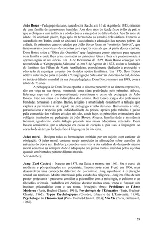 João Bosco – Pedagogo italiano, nascido em Becchi, em 16 de Agosto de 1815, oriundo
de uma família de camponeses humildes. Aos dois anos de idade ficou órfão de pai, o
que o obrigou a uma infância e adolescência carregadas de dificuldades. Aos 26 anos de
idade, foi ordenado padre, logo após ter terminado os estudos eclesiásticos. Exerceu o
sacerdócio em Turim, onde se dedicará à assistência e educação dos rapazes pobres da
cidade. Os primeiros centros criados por João Bosco foram os “oratórios festivos”, que
funcionavam como locais de encontro para rapazes sem abrigo. A partir desses centros,
Dom Bosco criou a “Obra dos Oratórios” que funcionava como internato para rapazes
sem família e onde lhes eram ensinadas as primeiras letras e lhes era proporcionada a
aprendizagem de um ofício. Em 18 de Dezembro de 1859, Dom Bosco consegue ver
reconhecida a “Congregação Salesiana” e, em 5 de Agosto de 1872, assiste à fundação
do Instituto das Filhas de Maria Auxiliadora, especialmente dedicado à protecção e
educação de raparigas carentes dos devidos apoios familiares. Em 1875, Dom Bosco
obteve autorização para expandir a “Congregação Salesiana” na América do Sul, dando-
se início à difusão mundial da sua obra pedagógica. Dom Bosco morreu em 1888, com a
idade de 73 anos.
        A pedagogia de Dom Bosco opunha o sistema preventivo ao sistema repressivo,
tão em voga na sua época, mostrando uma clara preferência pelo primeiro. Afecto,
liderança espiritual e comprometimento constituem o cerne da pedagogia de João
Bosco. Face aos erros e à indisciplina dos alunos, Dom Bosco exigia dos professores
bondade, persuasão e afecto. Razão, religião e amabilidade constituem a trilogia que
explica a permanência do legado do pedagogo cristão italiano. Humanismo cristão,
personalismo e respeito pela individualidade da pessoa, apreço pelo trabalho e gosto
pela comunhão dos valores cristãos tais são, ainda hoje, os princípios orientadores dos
colégios inspirados na pedagogia de João Bosco. Alegria, familiaridade e assistência
formam, igualmente, outra trilogia presente nos meios educativos utilizados. Dom
Bosco considerava que a educação era coisa do coração e, por isso, a linguagem do
coração devia ter preferência face à linguagem do intelecto.

Juízo moral - Designa todas as formulações emitidas por um sujeito com carácter de
obrigação. O juízo moral costuma surgir associado às afirmações sobre questões de
natureza do dever ser. Kohlberg concebeu uma teoria dos estádios do desenvolvimento
moral com base na complexidade e adequação dos juízos morais emitidos pelos sujeitos
quando confrontados perante dilemas morais.
Ver Kohlberg.

Jung (Carl Gustav) - Nasceu em 1875, na Suiça e morreu em 1961. Fez o curso de
medicina e pós-graduações em psiquiatria. Encontrou-se com Freud em 1906, mas
desenvolveu uma concepção diferente de psicanálise. Jung opunha-se à explicação
sexual das neuroses. Muito interessado pelo estudo das religiões - Jung era filho de um
pastor protestante - procurou conciliar a psicanálise com a mitologia, o cultismo e as
filosofias orientais. Trabalhou em Zurique durante muitos anos, tendo aí fundado um
instituto psicanalítico com o seu nome. Principais obras: Problèmes de l`Âme
Moderne (Paris, Buchet-Chastel, 1961); Psychologie de l`Èducation (Paris, Buchet-
Chastel, 1963); Types Psychologiques (Genève, Librairie de L`Université, 1950);
Psychologie de l`Inconscient (Paris, Buchet-Chastel, 1963); Ma Vie (Paris, Gallimard,
1966).




                                                                                    59
 