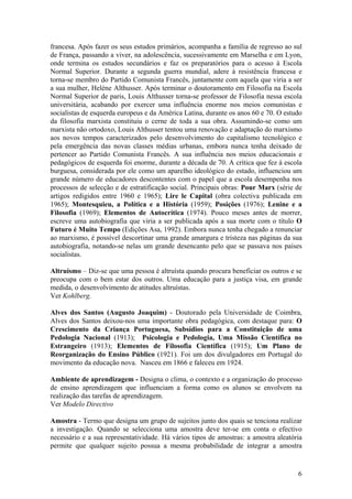 francesa. Após fazer os seus estudos primários, acompanha a família de regresso ao sul
de França, passando a viver, na adolescência, sucessivamente em Marselha e em Lyon,
onde termina os estudos secundários e faz os preparatórios para o acesso à Escola
Normal Superior. Durante a segunda guerra mundial, adere à resistência francesa e
torna-se membro do Partido Comunista Francês, juntamente com aquela que viria a ser
a sua mulher, Helène Althusser. Após terminar o doutoramento em Filosofia na Escola
Normal Superior de paris, Louis Althusser torna-se professor de Filosofia nessa escola
universitária, acabando por exercer uma influência enorme nos meios comunistas e
socialistas de esquerda europeus e da América Latina, durante os anos 60 e 70. O estudo
da filosofia marxista constituiu o cerne de toda a sua obra. Assumindo-se como um
marxista não ortodoxo, Louis Althusser tentou uma renovação e adaptação do marxismo
aos novos tempos caracterizados pelo desenvolvimento do capitalismo tecnológico e
pela emergência das novas classes médias urbanas, embora nunca tenha deixado de
pertencer ao Partido Comunista Francês. A sua influência nos meios educacionais e
pedagógicos de esquerda foi enorme, durante a década de 70. A crítica que fez à escola
burguesa, considerada por ele como um aparelho ideológico do estado, influenciou um
grande número de educadores descontentes com o papel que a escola desempenha nos
processos de selecção e de estratificação social. Principais obras: Pour Marx (série de
artigos redigidos entre 1960 e 1965); Lire le Capital (obra colectiva publicada em
1965); Montesquieu, a Política e a História (1959); Posições (1976); Lenine e a
Filosofia (1969); Elementos de Autocrítica (1974). Pouco meses antes de morrer,
escreve uma autobiografia que viria a ser publicada após a sua morte com o título O
Futuro é Muito Tempo (Edições Asa, 1992). Embora nunca tenha chegado a renunciar
ao marxismo, é possível descortinar uma grande amargura e tristeza nas páginas da sua
autobiografia, notando-se nelas um grande desencanto pelo que se passava nos países
socialistas.

Altruísmo – Diz-se que uma pessoa é altruísta quando procura beneficiar os outros e se
preocupa com o bem estar dos outros. Uma educação para a justiça visa, em grande
medida, o desenvolvimento de atitudes altruístas.
Ver Kohlberg.

Alves dos Santos (Augusto Joaquim) - Doutorado pela Universidade de Coimbra,
Alves dos Santos deixou-nos uma importante obra pedagógica, com destaque para: O
Crescimento da Criança Portuguesa, Subsídios para a Constituição de uma
Pedologia Nacional (1913); Psicologia e Pedologia, Uma Missão Científica no
Estrangeiro (1913); Elementos de Filosofia Científica (1915); Um Plano de
Reorganização do Ensino Público (1921). Foi um dos divulgadores em Portugal do
movimento da educação nova. Nasceu em 1866 e faleceu em 1924.

Ambiente de aprendizagem - Designa o clima, o contexto e a organização do processo
de ensino aprendizagem que influenciam a forma como os alunos se envolvem na
realização das tarefas de aprendizagem.
Ver Modelo Directivo

Amostra - Termo que designa um grupo de sujeitos junto dos quais se tenciona realizar
a investigação. Quando se selecciona uma amostra deve ter-se em conta o efectivo
necessário e a sua representatividade. Há vários tipos de amostras: a amostra aleatória
permite que qualquer sujeito possua a mesma probabilidade de integrar a amostra


                                                                                     6
 