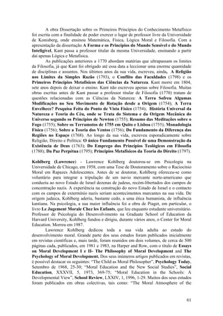A obra Dissertação sobre os Primeiros Princípios do Conhecimento Metafísico
foi escrita com a finalidade de poder exercer o lugar de professor livre da Universidade
de Konisberg, onde ensinou Matemática, Física, Lógica Moral e Filosofia. Com a
apresentação da dissertação A Forma e os Princípios do Mundo Sensível e do Mundo
Inteligível, Kant passa a professor titular da mesma Universidade, ensinando a partir
daí apenas Lógica e Metafísica.
        As publicações anteriores a 1770 abordam matérias que ultrapassam os limites
da Filosofia, já que Kant foi obrigado até essa data a leccionar uma enorme quantidade
de disciplinas e assuntos. Nos últimos anos da sua vida, escreveu, ainda, A Religião
nos Limites da Simples Razão (1793), o Conflito das Faculdades (1798) e os
Primeiros Princípios Metafísicos das Ciências da Natureza. Kant morre em 1804,
sete anos depois de deixar o ensino. Kant não escreveu apenas sobre Filosofia. Muitas
obras escritas antes de Kant passar a professor titular de Filosofia (1770) tratam de
questões relacionadas com as Ciências da Natureza: A Terra Sofreu Algumas
Modificações no Seu Movimento de Rotação desde a Origem (1754); A Terra
Envelhece? Pesquisa Feita do Ponto de Vista Físico (1754); História Universal da
Natureza e Teoria do Céu, onde se Trata do Sistema e da Origem Mecânica do
Universo segundo os Princípios de Newton (1755); Resumo das Meditações sobre o
Fogo (1755); Sobre os Terramotos de 1755 em Quito e Lisboa (1755); Monadologia
Física (1756); Sobre a Teoria dos Ventos (1756); Do Fundamento da Diferença das
Regiões no Espaço (1768). Ao longo da sua vida, escreveu esporadicamente sobre
Religião, Direito e Política: O único Fundamento Possível de uma Demonstração da
Existência de Deus (1763); Do Emprego dos Princípios Teológicos em Filosofia
(1788); Da Paz Perpétua (1795); Princípios Metafísicos da Teoria do Direito (1797).

Kohlberg (Lawrence) - Lawrence Kohlberg doutorou-se em Psicologia na
Universidade de Chicago, em 1958, com uma Tese de Doutoramento sobre o Raciocínio
Moral em Rapazes Adolescentes. Antes de se doutorar, Kohlberg ofereceu-se como
voluntário para integrar a tripulação de um navio mercante norte-americano que
conduziu ao novo Estado de Israel dezenas de judeus, recém-libertados dos campos de
concentração nazis. A experiência na construção do novo Estado de Israel e o contacto
com os campos de extermínio nazis seriam acontecimentos marcantes na sua vida. De
origem judaica, Kohlberg aderiu, bastante cedo, a uma ética humanista, de influência
kantiana. Na psicologia, a sua maior influência foi a obra de Piaget, em particular, o
livro Le Jugement Morale Chez les Enfants, que leu enquanto estudante universitário.
Professor de Psicologia do Desenvolvimento na Graduate School of Education da
Harvard University, Kohlberg fundou e dirigiu, durante vários anos, o Center for Moral
Education. Morreu em 1987.
       Lawrence Kohlberg dedicou toda a sua vida adulta ao estudo do
desenvolvimento moral. Grande parte dos seus estudos foram publicados inicialmente
em revistas científicas e, mais tarde, foram reunidos em dois volumes, de cerca de 500
páginas cada, publicados, em 1981 e 1983, na Harper and Row, com o título de Essays
on Moral Development I e II- The Philosophy of Moral Development and The
Psychology of Moral Development. Dos seus inúmeros artigos publicados em revistas,
é possível destacar os seguintes: “The Child as Moral Philosopher”, Psychology Today,
Setembro de 1968, 25-30; “Moral Education and the New Social Studies”, Social
Education, XXXVII, 5, 1973, 369-75; “Moral Education in the Schools: A
Developmental View”, School Review, LXXIV, 1, 1996, 1-29. Muitos dos seus estudos
foram publicados em obras colectivas, tais como: “The Moral Atmosphere of the


                                                                                     61
 