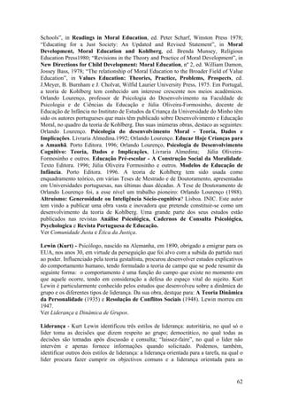 Schools”, in Readings in Moral Education, ed. Peter Scharf, Winston Press 1978;
“Educating for a Just Society: An Updated and Revised Statement”, in Moral
Development, Moral Education and Kohlberg, ed. Brenda Munsey, Religious
Education Press1980; “Revisions in the Theory and Practice of Moral Development”, in
New Directions for Child Development: Moral Education, nº 2, ed. William Damon,
Jossey Bass, 1978; “The relationship of Moral Education to the Broader Field of Value
Education”, in Values Education: Theories, Practice, Problems, Prospects, ed.
J.Meyer, B. Burnham e J. Cholvat, Wilfid Laurier University Press, 1975. Em Portugal,
a teoria de Kohlberg tem conhecido um interesse crescente nos meios académicos.
Orlando Lourenço, professor de Psicologia do Desenvolvimento na Faculdade de
Psicologia e de Ciências da Educação e Júlia Oliveira-Formosinho, docente de
Educação de Infância no Instituto de Estudos da Criança da Universidade do Minho têm
sido os autores portugueses que mais têm publicado sobre Desenvolvimento e Educação
Moral, no quadro da teoria de Kohlberg. Das suas inúmeras obras, destaco as seguintes:
Orlando Lourenço. Psicologia do desenvolvimento Moral - Teoria, Dados e
Implicações. Livraria Almedina.1992; Orlando Lourenço. Educar Hoje Crianças para
o Amanhã. Porto Editora. 1996; Orlando Lourenço, Psicologia de Desenvolvimento
Cognitivo: Teoria, Dados e Implicações, Livraria Almedina; Júlia Oliveira-
Formosinho e outros. Educação Pré-escolar - A Construção Social da Moralidade.
Texto Editora. 1996; Júlia Oliveira Formosinho e outros. Modelos de Educação de
Infância. Porto Editora. 1996. A teoria de Kohlberg tem sido usada como
enquadramento teórico, em várias Teses de Mestrado e de Doutoramento, apresentadas
em Universidades portuguesas, nas últimas duas décadas. A Tese de Doutoramento de
Orlando Lourenço foi, a esse nível um trabalho pioneiro: Orlando Lourenço (1988).
Altruísmo: Generosidade ou Inteligência Sócio-cognitiva? Lisboa. INIC. Este autor
tem vindo a publicar uma obra vasta e inovadora que pretende constituir-se como um
desenvolvimento da teoria de Kohlberg. Uma grande parte dos seus estudos estão
publicados nas revistas Análise Psicológica, Cadernos de Consulta Psicológica,
Psychologica e Revista Portuguesa de Educação.
Ver Comunidade Justa e Ética da Justiça.

Lewin (Kurt) - Psicólogo, nascido na Alemanha, em 1890, obrigado a emigrar para os
EUA, nos anos 30, em virtude da perseguição que foi alvo com a subida do partido nazi
ao poder. Influenciado pela teoria gestaltista, procurou desenvolver estudos explicativos
do comportamento humano, tendo formulado a teoria de campo que se pode resumir da
seguinte forma: o comportamento é uma função do campo que existe no momento em
que aquele ocorre, tendo em consideração a defesa do espaço vital do sujeito. Kurt
Lewin é particularmente conhecido pelos estudos que desenvolveu sobre a dinãmica do
grupo e os diferentes tipos de liderança. Da sua obra, destque para: A Teoria Dinâmica
da Personalidade (1935) e Resolução de Conflitos Sociais (1948). Lewin morreu em
1947.
Ver Liderança e Dinâmica de Grupos.

Liderança - Kurt Lewin identificou três estilos de liderança: autoritária, no qual só o
líder toma as decisões que dizem respeito ao grupo; democrático, no qual todas as
decisões são tomadas após discussão e consulta; “laissez-faire”, no qual o líder não
intervém e apenas fornece informações quando solicitado. Podemos, também,
identificar outros dois estilos de liderança: a liderança orientada para a tarefa, na qual o
líder procura fazer cumprir os objectivos comuns e a liderança orientada para as


                                                                                         62
 