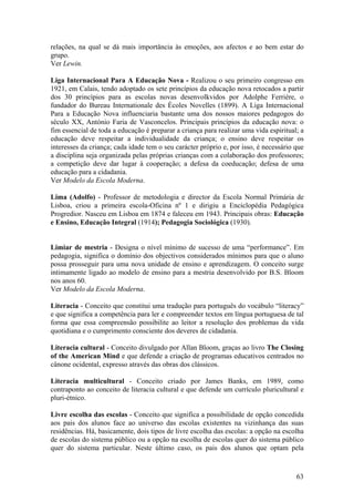 relações, na qual se dá mais importância às emoções, aos afectos e ao bem estar do
grupo.
Ver Lewin.

Liga Internacional Para A Educação Nova - Realizou o seu primeiro congresso em
1921, em Calais, tendo adoptado os sete princípios da educação nova retocados a partir
dos 30 princípios para as escolas novas desenvolkvidos por Adolphe Ferrière, o
fundador do Bureau Internationale des Écoles Novelles (1899). A Liga Internacional
Para a Educação Nova influenciaria bastante uma dos nossos maiores pedagogos do
século XX, António Faria de Vasconcelos. Principais princípios da educação nova: o
fim essencial de toda a educação é preparar a criança para realizar uma vida espiritual; a
educação deve respeitar a individualidade da criança; o ensino deve respeitar os
interesses da criança; cada idade tem o seu carácter próprio e, por isso, é necessário que
a disciplina seja organizada pelas próprias crianças com a colaboração dos professores;
a competição deve dar lugar à cooperação; a defesa da coeducação; defesa de uma
educação para a cidadania.
Ver Modelo da Escola Moderna.

Lima (Adolfo) - Professor de metodologia e director da Escola Normal Primária de
Lisboa, criou a primeira escola-Oficina nº 1 e dirigiu a Enciclopédia Pedagógica
Progredior. Nasceu em Lisboa em 1874 e faleceu em 1943. Principais obras: Educação
e Ensino, Educação Integral (1914); Pedagogia Sociológica (1930).


Limiar de mestria - Designa o nível mínimo de sucesso de uma “performance”. Em
pedagogia, significa o domínio dos objectivos considerados mínimos para que o aluno
possa prosseguir para uma nova unidade de ensino e aprendizagem. O conceito surge
intimamente ligado ao modelo de ensino para a mestria desenvolvido por B.S. Bloom
nos anos 60.
Ver Modelo da Escola Moderna.

Literacia - Conceito que constitui uma tradução para português do vocábulo “literacy”
e que significa a competência para ler e compreender textos em língua portuguesa de tal
forma que essa compreensão possibilite ao leitor a resolução dos problemas da vida
quotidiana e o cumprimento consciente dos deveres de cidadania.

Literacia cultural - Conceito divulgado por Allan Bloom, graças ao livro The Closing
of the American Mind e que defende a criação de programas educativos centrados no
cânone ocidental, expresso através das obras dos clássicos.

Literacia multicultural - Conceito criado por James Banks, em 1989, como
contraponto ao conceito de literacia cultural e que defende um currículo pluricultural e
pluri-étnico.

Livre escolha das escolas - Conceito que significa a possibilidade de opção concedida
aos pais dos alunos face ao universo das escolas existentes na vizinhança das suas
residências. Há, basicamente, dois tipos de livre escolha das escolas: a opção na escolha
de escolas do sistema público ou a opção na escolha de escolas quer do sistema público
quer do sistema particular. Neste último caso, os pais dos alunos que optam pela



                                                                                       63
 