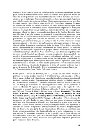 frequência de um estabelecimento de ensino particular pagam uma mensalidade que não
pode exceder a diferença entre o custo médio do aluno na escola pública e o custo do
aluno na escola particular. Esta modalidade surge associada à existência do cheque-
educação que se traduz pelo financiamento estatal dos alunos que optam pela frequência
dos estabelecimentos de ensino particulares. Alguns autores consideram que a melhor
forma de produzir e generalizar a inovação educativa é através da concessão do poder
de escolha aos utentes do sistema educativo, tal como acontece em qualquer outra
actividade produtiva. A liberdade de escolha cria mecanismos de pressão de baixo para
cima que conduzem à inovação, à mudança, à melhoria dos serviços e à adequação dos
programas educativos face às necessidades dos alunos e das famílias. Por outro lado,
essa liberdade de escolha introduz mecanismos de competição entre as escolas, uma
vez que estas se confrontam com a finalidade de atraírem alunos, tendo em conta que a
possibilidade de opção pode conduzir ao abandono das escolas ineficazes e sem
qualidade e, em última instância, ao seu fecho por falta de utentes interessados no seu
programa educativo. Os autores que defendem esta abordagem criticam o facto de o
sistema público de educação constituir, no limiar do século XXI, o último monopólio
estatal, considerando que o carácter monopolista do sistema público de educação
impede a sua renovação e é prejudicial a qualquer tentativa duradoura de melhoria da
qualidade dos serviços educativos. Nesta perspectiva, o facto de as escolas públicas não
recearem o seu fecho, ainda que ofereçam um programa educativo de má qualidade - ao
contrário do que acontece com todas as outras organizações da sociedade civil - torna-
as menos respondentes às necessidades dos utentes, havendo grande probabilidade de
ser tornarem organizações ao serviço das burocracias centrais, regionais e locais e dos
funcionários que as habitam. Há outros autores que acusam a livre escolha das escolas
como uma forma de privatização da educação e, como tal, chamam a atenção para o
perigo do aumento das desigualdades de oportunidades educacionais que ela encerra.
Ver Envolvimento dos Pais e Escolas Difíceis de Alcançar.

Locke (John) - Nasceu em Somerset, em 1632, no seio de uma família afluente e
puritana. Fez os seus estudos na escola de Westminster e na Universidade de Oxford.
Esteve quase a dedicar-se à vida religiosa, mas seduzido pela investigação experimental
em física e química, resolver fazer estudos de medicina, primeiro em Oxford e, depois,
na Universidade de Montpellier. Terminados os estudos, tornou-se secretário particular
de Lord Ashley que o introduziu nos círculos políticos de então. Com ele, conheceria o
exílio na Holanda. O regresso à Inglaterra ocorreria após a Revolução de 1688.
Regressado ao seu país de origem, dedicou-se à filosofia. A morte iria surpreendê-lo,
em 1707, aos 75 anos de idade. Principais obras: A Letter Concerning Toleration
(1689); A Second Letter Concerning Toleration (1690); Two Treatises on Civil
Government (1693); Essay Concerning Human Understanding (1693); A Third
Letter Concerning Toleration (1693); Thoughts on Education (1693. A influência do
pensamento de John Locke no desenvolvimento das teorias comportamentalistas
explica-se pela fundamentação filosófica que lhes concedeu, graças à sua teoria da
tábua rasa. A ideia de que a mente da criança aceita praticamente tudo aquilo que o
ambiente lhe faculta e a importância dada aos estímulos no processo de aprendizagem
têm em John Locke uma parte da sua fundamentação filosófica. À semelhança das
teorias comportamentalistas, John Locke defendia que o nosso conhecimento provém
dos sentidos. As impressões produzidas em nós pelos objectos exteriores originam os
dados simples da percepção, a qual é a forma mais simples do conhecimento. As ideias
complexas seriam, desta forma, produto da associação dessas impressões provocadas
pelos objectos na mente do sujeito.

                                                                                     64
 