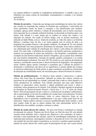 nos espaços públicos e expande as competências parlamentares, a verdade é que a sua
influência nas outras esferas da moralidade, nomeadamente a conduta, é no mínimo
questionável.
Ver Kohlberg.

Método da narrativa - Expressão que designa uma metodologia do ensino dos valores
que consiste na exposição das crianças às histórias que constituem o reservatório do
nosso património moral, de forma a conseguir a sua identificação com modelos,
exemplos, aprecço pelos símbolos e relação de proximidade com os heróis nacionais.
Esta exposição faz-se contando oralmente histórias ou discutindo as histórias após a sua
leitura. Este método é o mais antigo que se conhece no ensino dos valores e na
educação do carácter. Era usado na Grécia antiga, com os poemas homéricos, foi
utilizado na Idade Média, com as lendas de cavalaria, as vidas dos santos e as histórias
bíblicas e continua, hoje em dia, a ser muito popular com os contos de fada e as
biografias dos grandes homens e das grandes mulheres. Na década de 70, esta método
foi identificado com uma perspectiva doutrinante de educação. Essa crítica conduziu à
sua substituição pelo método da clarificação dos valores e pela defesa do relativismo
moral. Por outro lado, a influência da sociologia e da história marxistas conduziram à
ausência nos programas de ensino das narrativas e das biografias, consideradas como
exemplos de uma história tradicional, factual e biográfica, que se queria fazer substituir
por uma história interpretativa, baseada em grandes quadros conceptuais e no estudo
das transformações estruturais. Nos anos 80 e 90, assiste-se a um regresso do método da
narrativa, considerado essencial para o desenvolvimento da linguagem e da imaginação
moral. Embora alguns autores continuem a considerar que o método da narrativa é
doutrinante e conformista, não deixa de ser significativa a enorme adesão das crianças
às narrativas tradicionais de fundo moral, as quais constituem um poderoso instrumento
de educação da sensibilidade moral, tão necessária para o desenvolvimento do carácter.

Método da problematização - O objectivo deste método é desenvolver o espírito
crítico, tido como base da autonomia. Aplicado ao ensino dos valores, consiste no
questionar da sua legitimidade ou verdade, colocando lado a lado os vários ângulos e as
varias perspectivas do problema. Este método preconiza que para cada objectivo
temático se apresentem várias questões e alguns problemas que levem o aluno a
confrontar várias perspectivas de solução. Este método é bastante seguido no programa
da disciplina de Desenvolvimento Pessoal e Social dos 1º, 2º e 3º ciclos do ensino
básico. Parte do pressuposto de que o aluno é o construtor do seu próprio conhecimento,
não se questionando se ele está em condições de o poder fazer com autonomia. Na ânsia
de acentuar a finalidade autonómica, todos os outros objectivos ficam na sua
dependência, sem se questionar verdadeiramente o uso que o aluno pode fazer da sua
autonomia. Alguns autores criticam a excessiva problematização deste método, o qual
nem sempre cuida de que os alunos tenham tido uma oportunidade prévia de se
identificarem com modelos, exemplos, costumes e cultura.

Método do ensino directo dos valores - De uma certa forma é semelhante ao método
da educação do carácter. Proposto por Kevin Ryan, no final dos anos 80, este método
consiste numa definição clara e rigorosa dos objectivos e dos conteúdos, de forma a
proceder a uma transmissão dos mesmos, através de metodologias tradicionais do tipo
exposição pelo professor, interrogatório socrático e discussão de livros. Por outro lado,
este método faz um claro apelo à experiência, ao exercício e à prática supervisionada. O
método do ensino directo dos valores parte do pressuposto de que vale a pena ensinar

                                                                                       67
 
