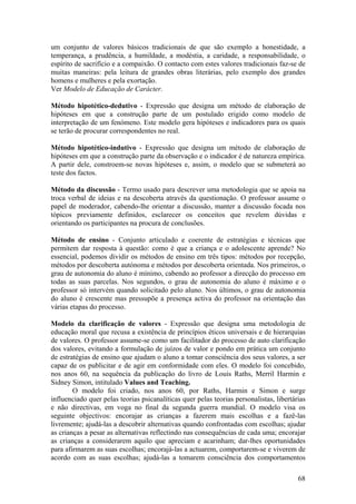 um conjunto de valores básicos tradicionais de que são exemplo a honestidade, a
temperança, a prudência, a humildade, a modéstia, a caridade, a responsabilidade, o
espírito de sacrifício e a compaixão. O contacto com estes valores tradicionais faz-se de
muitas maneiras: pela leitura de grandes obras literárias, pelo exemplo dos grandes
homens e mulheres e pela exortação.
Ver Modelo de Educação de Carácter.

Método hipotético-dedutivo - Expressão que designa um método de elaboração de
hipóteses em que a construção parte de um postulado erigido como modelo de
interpretação de um fenómeno. Este modelo gera hipóteses e indicadores para os quais
se terão de procurar correspondentes no real.

Método hipotético-indutivo - Expressão que designa um método de elaboração de
hipóteses em que a construção parte da observação e o indicador é de natureza empírica.
A partir dele, constroem-se novas hipóteses e, assim, o modelo que se submeterá ao
teste dos factos.

Método da discussão - Termo usado para descrever uma metodologia que se apoia na
troca verbal de ideias e na descoberta através da questionação. O professor assume o
papel de moderador, cabendo-lhe orientar a discussão, manter a discussão focada nos
tópicos previamente definidos, esclarecer os conceitos que revelem dúvidas e
orientando os participantes na procura de conclusões.

Método de ensino - Conjunto articulado e coerente de estratégias e técnicas que
permitem dar resposta à questão: como é que a criança e o adolescente aprende? No
essencial, podemos dividir os métodos de ensino em três tipos: métodos por recepção,
métodos por descoberta autónoma e métodos por descoberta orientada. Nos primeiros, o
grau de autonomia do aluno é mínimo, cabendo ao professor a direcção do processo em
todas as suas parcelas. Nos segundos, o grau de autonomia do aluno é máximo e o
professor só intervém quando solicitado pelo aluno. Nos últimos, o grau de autonomia
do aluno é crescente mas pressupõe a presença activa do professor na orientação das
várias etapas do processo.

Modelo da clarificação de valores - Expressão que designa uma metodologia de
educação moral que recusa a existência de princípios éticos universais e de hierarquias
de valores. O professor assume-se como um facilitador do processo de auto clarificação
dos valores, evitando a formulação de juízos de valor e pondo em prática um conjunto
de estratégias de ensino que ajudam o aluno a tomar consciência dos seus valores, a ser
capaz de os publicitar e de agir em conformidade com eles. O modelo foi concebido,
nos anos 60, na sequência da publicação do livro de Louis Raths, Merril Harmin e
Sidney Simon, intitulado Values and Teaching.
        O modelo foi criado, nos anos 60, por Raths, Harmin e Simon e surge
influenciado quer pelas teorias psicanalíticas quer pelas teorias personalistas, libertárias
e não directivas, em voga no final da segunda guerra mundial. O modelo visa os
seguinte objectivos: encorajar as crianças a fazerem mais escolhas e a fazê-las
livremente; ajudá-las a descobrir alternativas quando confrontadas com escolhas; ajudar
as crianças a pesar as alternativas reflectindo nas consequências de cada uma; encorajar
as crianças a considerarem aquilo que apreciam e acarinham; dar-lhes oportunidades
para afirmarem as suas escolhas; encorajá-las a actuarem, comportarem-se e viverem de
acordo com as suas escolhas; ajudá-las a tomarem consciência dos comportamentos

                                                                                         68
 