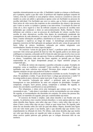 repetidos sistematicamente na sua vida. A finalidade é ajudar as crianças a clarificarem,
por si próprias, aquilo a que dão valor. O professor não impõem qualquer conjunto de
valores, evita dar a conhecer os seus próprios valores, recusa-se a assumir-se como um
modelo ou como um adulto e apresenta-se apenas como um facilitador no processo de
escolha individual. Um facilitador que ouve os outros, que se limita a perguntar sem
fazer juízos de valor acerca das respostas ou dos comentários dos alunos e que procura
que o outro se aceite a si próprio e garanta a sua auto-estima. À aceitação do outro tal
como ele é, deve seguir-se a fase da reflexão conjunta na procura de escolhas mais
ponderadas que conduzam o aluno ao auto-esclarecimento. Raths, Harmin e Simon
definiram sete critérios a usar no processo de clarificação de valores: escolha livre;
escolha de entre alternativas; escolha feita depois da consideração ponderada das
consequências de cada alternativa; ser capaz de ser elogiado e aplaudido; ser capaz de
fazer e manter afirmações em público; manifestar-se no nosso viver e comportamento,
ser frequente e repetir-se ao longo do tempo. A metodologia preconizada inclui
pequenos exercícios de fácil aplicação em qualquer sala de aula: coisas de que gosto de
fazer; folhas de valores; incidentes; colocação por ordem; telegramas com
recomendações; brasões de armas; jogos de papéis.
         No exercício “coisas de que gosto de fazer”, o professor pede aos alunos que
escrevam vinte coisas que gostem de fazer na vida. De seguida, pede-se aos alunos que
codifiquem as respostas, colocando um R à frente de cada item que envolva risco ou um
P à frente dos itens que os pais não aprovam. Feitas as codificações, o professor diz para
os alunos: “completem cada uma das frases seguinte: eu aprendi que...eu fiquei
surpreendido de....eu fiquei desapontado porque...eu fiquei satisfeito porque...eu
compreendi que...
        As folhas de valores são respostas a questões colocadas ao grupo. Exemplos de
perguntas: como se manifesta a amizade? Como escolhes os teus amigos? Quais as
qualidades que mais valorizas nos amigos? Devemos dizer sempre a verdade? Há
algumas situações em que seja preferível ocultar a verdade?
        Os incidentes são relatos de acontecimentos ocorridos na escola. Exemplos: um
aluno foi apanhado a roubar. O que deverá fazer o colega que presenciou o roubo? O
teu amigo pediu-te para o deixares copiar num teste. O que é que deves fazer?
        No exercício “colocação por ordem”, o professor pede aos alunos que
hierarquizem as suas preferências de entre um conjunto de prioridades. Exemplos:
compaixão, coragem, lucro pessoa, justiça, competição e caridade. De seguida, os
alunos são convidados a justificarem as suas preferências.
        Nos telegramas, o aluno envia uma mensagem que começa com a frase “eu
recomendo-te que...” cada aluno é convidado a enviar recomendações aos seus amigos.
De seguida, as recomendações são discutidas em conjunto. Os nomes das pessoas são,
regra geral, ser mantidos em segredo, para que a autenticidade seja maior.
        O exercício do brasão é simples. cada aluno desenha o seu brasão com seis
secções. As primeiras cinco secções incluem desenhos e a sexta apenas palavras. Cada
aluno desenha duas figuras, uma sobre algo que é bom e outra sobre algo em que o
aluno é bom e outra sobre algo em que o aluno se quer tornar bom. De seguida, cada
aluno faz um desenho sobre um valor do qual não abdica. Depois, desenha uma figura
com um valor muito grato à sua família, após o que desenha algo que mostre o seu
empenhamento na obtenção do êxito. Por último, cada aluno desenha algo que mostra
um valor que deseja possa ser seguido por todas as pessoas. Na sexta secção, cada
aluno escreve quatro palavras que gostaria que os colegas dissessem dele na sua
ausência.



                                                                                       69
 