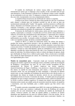 O modelo da clarificação de valores recusa todas as metodologias de
transmissão de valores que 1) impeçam a livre escolha; 2) não concedam mais do que
uma alternativa; 3) não fomentem a reflexão livre; 4) induzam o aluno a sentir vergonha
de um sentimento ou de um valor; 5) impeçam os alunos de experimentarem, no dia a
dia, esse valor, incorporando-o nos seus comportamento diários.
        A sequência básica do processo de clarificação de valores é a seguinte:
        Começa-se por focar a atenção do aluno numa questão da vida real. O professor
pode chamar a atenção para um incidente ocorrido na sala de aula ou para um
acontecimento noticiado pelos “media”. De seguida, o professor promove a reflexão dos
alunos, abstendo-se de formular juízos de valor e assegurando-se que todos se podem
expressar livremente e sem quaisquer espécies de constrangimentos. O professor
manifesta uma atitude de aceitação, de compreensão e de empatia.
        O processo de clarificação de valores passa, assim, por três etapas distintas: a
escolha, a apreciação e a actuação. A escolha deve ser livre, incluir várias alternativas e
reflexiva, em termos das consequências de cada alternativa. A apreciação deve conduzir
o aluno a sentir-se feliz com a escolha e deve levar o aluno a desejar afirmar
publicamente essa escolha. A actuação conduz à realização consentânea com a escolha
e deve ser repetida no tempo, de forma a constituir habituação.
        Central no MCV é a defesa do relativismo moral. Os valores são apenas o
produto das nossas experiências pessoais e não um questão de verdadeiro ou falso.
Implicam uma escolha livre, sem pressões e que, no limite, aumente o nosso bem estar e
a nossa auto-estima. O modelo da clarificação de valores é simultaneamente relativista e
hedonista. Assume-se como individualista, aposta na contingência e nos contextos, faz
depender a escolha dos valores das histórias de vida e visa o aumento do bem estar e do
prazer do indivíduo. Em última instância, todos os valores são dignos de apreços, desde
que clarificados de forma livre e reflexiva pelo sujeito. Nem a escola nem a sociedade
têm o direito de impor hierarquias de valores. Só o indivíduo, no uso livre da sua razão,
tem legitimidade para o fazer.

Modelo da comunidade justa - Expressão criada por Lawrence Kohlberg para
designar um modelo cognitivista de educação moral, concebido a partir da investigação
de Kohlberg e concretizado, nos anos 70, em várias escolas secundárias da área
metropolitana de Boston. O modelo inspira-se nas teorias cognitivo-
desenvolvimentistas de Piaget e Kohlberg e visa promover o desenvolvimento moral
dos alunos, no sentido de estes alcançarem, pelo menos, o nível convencional do
raciocínio moral. Faz uso privilegiado de duas estratégias: a discussão de dilemas
morais reais, ou seja, inspirados em incidentes da sala de aula ou da vida da escola, e a
participação dos alunos na tomada de decisões, através do seu envolvimento em
Assembleias Gerais de Escola e Comissões de Justiça. O modelo parte do pressuposto
pedagógico de que os alunos constroem o conhecimento moral, a partir de situações que
os levem a resolver conflitos cognitivos. O contacto dos alunos com professores que
formulam juízos morais um estádio acima do raciocínio moral dos alunos, irá ajudá-los
a transitarem, com mais facilidade, para o estádio superior que lhes estiver mais
próximo.
        O modelo curricular comunidade justa (MCJ) foi criado por Kohlberg nos anos
70. Uma das razões que conduziu à aplicação da teoria de Kohlberg em cenários
escolares foi um certo desencanto face à ineficácia do modelo da clarificação de
valores. Tornou-se patente, aos olhos da opinião pública, a existência de tensões
dramáticas que degeneravam em actos de violência dentro e fora das escolas. Até ao
início da segunda guerra mundial, a educação moral estava reservada à família e às

                                                                                        70
 