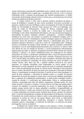 igrejas. Numa época marcada pela estabilidade social e cultural, tanto a família como as
igrejas iam cumprindo bem o papel que a sociedade lhes reservou. Com a crescente
mobilidade social, o aumento da percentagem das famílias monoparentais e o rápido
crescimento da diversidade cultural, tornou-se notório que a escola precisava de assumir
funções de suplência da família nesta área.
        A “cluster school” é vista como a primeira tentativa duradoura de aplicar a
teoria de Kohlberg à situação de uma escola secundária. Estiveram envolvidos no
projecto, o próprio Lawrence Kohlberg e outros investigadores do Centro de Educação
Moral, da Universidade de Harvard. Tudo começou em 1974, em Cambridge, uma
cidade do estado de Massachusetts, vizinha de Boston, conhecida pelas suas
Universidades. Embora o ex-libris da cidade seja a Universidade de Harvard,
Cambridge é uma cidade culturalmente heterogénea, com uma elevada percentagem de
descendentes de gregos, irlandeses, italianos e portugueses. Lawrence Kohlberg
trabalhava há vários anos com prisões, na tentativa de estabelecer relações entre o
desenvolvimento moral e a delinquência e definir estratégias capazes de estimularem o
raciocínio moral dos prisioneiros, quando apareceu a oportunidade para criar um
programa educativo alternativo, a que deu o nome de “comunidade justa”. Kohlberg
tornou-se conselheiro do projecto, tendo definido os seguintes princípios orientadores
do projecto: a escola seria dirigida democraticamente com o pessoal e os alunos, todos
com direito de voto na tomada de decisões; a escola permaneceria suficientemente
pequena para que todos os membros se pudessem encontrar frente a frente nas reuniões
semanais; o pessoal e os alunos trabalhariam juntos na construção de um espírito
democrático na escola; os professores aprenderiam sobre a teoria do desenvolvimento
moral para que a pudessem aplicar nas suas aulas e reuniões. O projecto iniciou-se, em
1874, com 60 alunos dos últimos anos do ensino secundário, utilizando duas delas de
uma escola secundária de Cambridge. Os alunos assistiam aos cursos de Inglês e de
estudos Sociais, duas horas por dia, e podiam também inscrever-se nos cursos
opcionais. As restantes disciplinas eram frequentadas na escola regular. O que
diferenciava a escola alternativa da escola regular não eram os conteúdos disciplinares
mas a forma de participação dos alunos na vida da escola. Pretendia-se fazer educação
para os valores, não através de lições de moral, mas recorrendo à discussão de dilemas
morais e à participação na tomada de decisões. O que há de novo nesta abordagem é a
união de duas estratégias: a discussão de dilemas morais e a criação do governo
democrático na escola, que prepare os alunos para o exercício da cidadania, permitindo-
lhes a aquisição de competências parlamentares. A união destas estratégias facilita a
tomada de posição e a justificação por determinados valores e, simultaneamente,
estimula a capacidade para falar em público, argumentar, defender pontos de vista,
dirigir reuniões e proceder a votações. A escola torna-se um lugar que prepara para o
exercício da cidadania. O governo democrático da escola é a pedra angular deste
modelo, porque através dele os alunos aprendem a partilhar a responsabilidade na
tomada de decisões e a lidar com conceitos de justiça e equidade. Na “cluster school”,
os alunos participam em reuniões gerais semanais para discutir assuntos de interesse
geral. A reunião é preparada por um grupo de representantes de professores e de alunos.
O presidente da reunião enuncia os tópicos e pede a cada representante do grupo para
comunicar os pontos de vista do seu grupo. Depois, dá-se início às intervenções
individuais. Quando todos estão esclarecidos, procede-se à votação. Procura-se
equilibrar justiça e comunidade, os interesses do indivíduo e os interesses do grupo,
privilegiando o acesso ao estádio 4.
        O falhanço da “cluster school” explica-se pela natureza e limites de qualquer
escola alternativa. Com efeito, uma escola desse tipo só pode funcionar com um número


                                                                                     71
 
