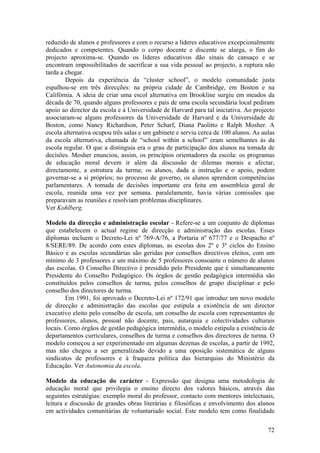 reduzido de alunos e professores e com o recurso a líderes educativos excepcionalmente
dedicados e competentes. Quando o corpo docente e discente se alarga, o fim do
projecto aproxima-se. Quando os líderes educativos dão sinais de cansaço e se
encontram impossibilitados de sacrificar a sua vida pessoal ao projecto, a ruptura não
tarda a chegar.
        Depois da experiência da “cluster school”, o modelo comunidade justa
espalhou-se em três direcções: na própria cidade de Cambridge, em Boston e na
Califórnia. A ideia de criar uma escol alternativa em Brookline surgiu em meados da
década de 70, quando alguns professores e pais de uma escola secundária local pediram
apoio ao director da escola e à Universidade de Harvard para tal iniciativa. Ao projecto
associaram-se alguns professores da Universidade de Harvard e da Universidade de
Boston, como Nancy Richardson, Peter Scharf, Diana Paolitto e Ralph Mosher. A
escola alternativa ocupou três salas e um gabinete e serviu cerca de 100 alunos. As aulas
da escola alternativa, chamada de “school within a school” eram semelhantes às da
escola regular. O que a distinguia era o grau de participação dos alunos na tomada de
decisões. Mosher enunciou, assim, os princípios orientadores da escola: os programas
de educação moral devem ir além da discussão de dilemas morais e afectar,
directamente, a estrutura da turma; os alunos, dada a instrução e o apoio, podem
governar-se a si próprios; no processo de governo, os alunos aprendem competências
parlamentares. A tomada de decisões importante era feita em assembleia geral de
escola, reunida uma vez por semana. paralelamente, havia várias comissões que
preparavam as reuniões e resolviam problemas disciplinares.
Ver Kohlberg.

Modelo da direcção e administração escolar - Refere-se a um conjunto de diplomas
que estabelecem o actual regime de direcção e administração das escolas. Esses
diplomas incluem o Decreto-Lei nº 769-A/76, a Portaria nº 677/77 e o Despacho nº
8/SERE/89. De acordo com estes diplomas, as escolas dos 2º e 3º ciclos do Ensino
Básico e as escolas secundárias são geridas por conselhos directivos eleitos, com um
mínimo de 3 professores e um máximo de 5 professores consoante o número de alunos
das escolas. O Conselho Directivo é presidido pelo Presidente que é simultaneamente
Presidente do Conselho Pedagógico. Os órgãos de gestão pedagógica intermédia são
constituídos pelos conselhos de turma, pelos conselhos de grupo disciplinar e pelo
conselho dos directores de turma.
        Em 1991, foi aprovado o Decreto-Lei nº 172/91 que introduz um novo modelo
de direcção e administração das escolas que estipula a existência de um director
executivo eleito pelo conselho de escola, um conselho de escola com representantes de
professores, alunos, pessoal não docente, pais, autarquia e colectividades culturais
locais. Como órgãos de gestão pedagógica intermédia, o modelo estipula a existência de
departamentos curriculares, conselhos de turma e conselhos dos directores de turma. O
modelo começou a ser experimentado em algumas dezenas de escolas, a partir de 1992,
mas não chegou a ser generalizado devido a uma oposição sistemática de alguns
sindicatos de professores e à fraqueza política das hierarquias do Ministério da
Educação. Ver Autonomia da escola.

Modelo da educação do carácter - Expressão que designa uma metodologia de
educação moral que privilegia o ensino directo dos valores básicos, através das
seguintes estratégias: exemplo moral do professor, contacto com mentores intelectuais,
leitura e discussão de grandes obras literárias e filosóficas e envolvimento dos alunos
em actividades comunitárias de voluntariado social. Este modelo tem como finalidade

                                                                                      72
 