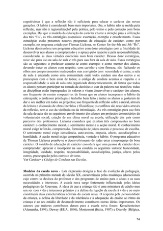 cognitivistas é que a reflexão não é suficiente para educar o carácter das novas
gerações. O hábito é considerado bem mais importante. Ora, o hábito não se molda pela
reflexão, mas não à regionalização! pela prática, pelo treino e pelo contacto com bons
exemplos. Daí que o modelo da educação do carácter chame a atenção para a utilização
dos três “Es”, as três estratégias essenciais: exortação, exemplo e envolvimento. Essas
estratégias estão presentes noutros programas de educação de carácter, como por
exemplo, no programa criado por Thomas Lickona, no Center for the 4th and 5th “Rs”.
Lickona desenvolveu um programa educativo com doze estratégias com a finalidade de
desenvolver nos alunos a compreensão e o apreço pelo respeito e pela responsabilidade,
consideradas as duas virtudes essenciais num bom carácter. Dessas doze estratégias,
nove são para uso na sala de aula e três para uso fora da sala de aula. Essas estratégias
são as seguintes: o professor assume-se como exemplo e como mentor dos alunos,
devendo tratar os alunos com respeito, com carinho e com firmeza, não fechando os
olhos aos comportamentos inadequados mas corrigindo com serenidade e calma; a sala
de aula é encarada como uma comunidade onde todos cuidam uns dos outros e se
preocupam com o bem estar de todos; o código de conduta acentua o respeito e a
responsabilidade; a sala de aula está organizada democraticamente, de forma que todos
os alunos possam participar na tomada de decisões e usar da palavra nas reuniões; todas
as disciplinas estão impregnadas de valores e visam desenvolver o carácter dos alunos;
uso frequente do ensino cooperativo, de forma que os alunos incorporem o hábito da
entreajuda; o professor privilegia o trabalho bem feito e induz os alunos a gostarem de
dar o seu melhor em todos os projectos; uso frequente da reflexão sobre a moral, através
da leitura e discussão de obras literárias e filosóficas; os conflitos são resolvidos através
da reflexão, sem o uso da violência ou da intimidação. As três estratégias para uso fora
da sala de aula são as seguintes: envolvimento dos alunos em projectos comunitários de
voluntariado social; criação de um clima moral na escola; utilização dos pais como
parceiros dos professores. Lickona considera que existem três componentes no bom
carácter: o conhecimento moral, o sentimento moral e a acção moral. O conhecimento
moral exige reflexão, compreensão, formulação de juízos morais e processo de escolha.
O sentimento moral exige consciência, auto-estima, empatia, afecto, autodisciplina e
humildade. A acção moral exige competência, vontade e hábito. O programa educativo
de Thomas Lickona propõe-se o desenvolvimento de todas estas componentes do bom
carácter. O modelo de educação do carácter considera que uma pessoa de carácter deve
compreender, apreciar e incorporar na sua conduta os seguintes valores: honestidade,
integridade, lealdade, respeito, responsabilidade, autodisciplina, justiça, afecto pelos
outros, preocupação pelos outros e civismo.
Ver Carácter e Código de Conduta nas Escolas.


Modelos da escola nova - Esta expressão designa a fase da evolução da pedagogia,
ocorrida na primeira metade do século XX, caracterizada pelas mudanças educacionais
cujo centro se desloca do professor e dos programas de ensino para o aluno e as suas
necessidades e interesses. A escola nova surge fortemente influenciada pelas ideias
pedagógicas de Rousseau. A ideia de que a criança não é uma miniatura do adulto mas
um ser com vida e interesses próprios e a defesa da ligação da escola à vida e ao meio
constituem duas características centrais da escola nova. O respeito pela personalidade
da criança, a defesa da liberdade e da tolerância e a adequação do ensino ao ritmo da
criança e ao seu estádio de desenvolvimento constituem outras ideias importantes. Os
autores que maiores contributos deram para a escola nova foram: Kerschenteiner
(Alemanha, 1896), Dewey (EUA, 1896), Montessori (Itália, 1907) e Decroly (Bélgica,

                                                                                          74
 