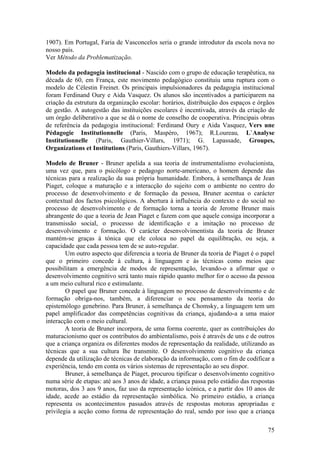 1907). Em Portugal, Faria de Vasconcelos seria o grande introdutor da escola nova no
nosso país.
Ver Método da Problematização.

Modelo da pedagogia institucional - Nascido com o grupo de educação terapêutica, na
década de 60, em França, este movimento pedagógico constituiu uma ruptura com o
modelo de Célestin Freinet. Os principais impulsionadores da pedagogia institucional
foram Ferdinand Oury e Aida Vasquez. Os alunos são incentivados a participarem na
criação da estrutura da organização escolar: horários, distribuição dos espaços e órgãos
de gestão. A autogestão das instituições escolares é incentivada, através da criação de
um órgão deliberativo a que se dá o nome de conselho de cooperativa. Principais obras
de referência da pedagogia institucional: Ferdinand Oury e Aida Vasquez, Vers une
Pédagogie Institutionnelle (Paris, Maspéro, 1967); R.Loureau, L`Analyse
Institutionnelle (Paris, Gauthier-Villars, 1971); G. Lapassade, Groupes,
Organizations et Institutions (Paris, Gauthiers-Villars, 1967).

Modelo de Bruner - Bruner apelida a sua teoria de instrumentalismo evolucionista,
uma vez que, para o psicólogo e pedagogo norte-americano, o homem depende das
técnicas para a realização da sua própria humanidade. Embora, à semelhança de Jean
Piaget, coloque a maturação e a interacção do sujeito com o ambiente no centro do
processo de desenvolvimento e de formação da pessoa, Bruner acentua o carácter
contextual dos factos psicológicos. A abertura à influência do contexto e do social no
processo de desenvolvimento e de formação torna a teoria de Jerome Bruner mais
abrangente do que a teoria de Jean Piaget e fazem com que aquele consiga incorporar a
transmissão social, o processo de identificação e a imitação no processo de
desenvolvimento e formação. O carácter desenvolvimentista da teoria de Bruner
mantém-se graças à tónica que ele coloca no papel da equilibração, ou seja, a
capacidade que cada pessoa tem de se auto-regular.
        Um outro aspecto que diferencia a teoria de Bruner da teoria de Piaget é o papel
que o primeiro concede à cultura, à linguagem e às técnicas como meios que
possibilitam a emergência de modos de representação, levando-o a afirmar que o
desenvolvimento cognitivo será tanto mais rápido quanto melhor for o acesso da pessoa
a um meio cultural rico e estimulante.
        O papel que Bruner concede à linguagem no processo de desenvolvimento e de
formação obriga-nos, também, a diferenciar o seu pensamento da teoria do
epistemólogo genebrino. Para Bruner, à semelhança de Chomsky, a linguagem tem um
papel amplificador das competências cognitivas da criança, ajudando-a a uma maior
interacção com o meio cultural.
        A teoria de Bruner incorpora, de uma forma coerente, quer as contribuições do
maturacionismo quer os contributos do ambientalismo, pois é através de uns e de outros
que a criança organiza os diferentes modos de representação da realidade, utilizando as
técnicas que a sua cultura lhe transmite. O desenvolvimento cognitivo da criança
depende da utilização de técnicas de elaboração da informação, com o fim de codificar a
experiência, tendo em conta os vários sistemas de representação ao seu dispor.
        Bruner, à semelhança de Piaget, procurou tipificar o desenvolvimento cognitivo
numa série de etapas: até aos 3 anos de idade, a criança passa pelo estádio das respostas
motoras, dos 3 aos 9 anos, faz uso da representação icónica, e a partir dos 10 anos de
idade, acede ao estádio da representação simbólica. No primeiro estádio, a criança
representa os acontecimentos passados através de respostas motoras apropriadas e
privilegia a acção como forma de representação do real, sendo por isso que a criança

                                                                                      75
 