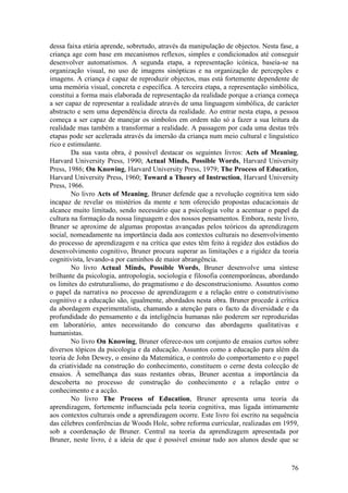 dessa faixa etária aprende, sobretudo, através da manipulação de objectos. Nesta fase, a
criança age com base em mecanismos reflexos, simples e condicionados até conseguir
desenvolver automatismos. A segunda etapa, a representação icónica, baseia-se na
organização visual, no uso de imagens sinópticas e na organização de percepções e
imagens. A criança é capaz de reproduzir objectos, mas está fortemente dependente de
uma memória visual, concreta e específica. A terceira etapa, a representação simbólica,
constitui a forma mais elaborada de representação da realidade porque a criança começa
a ser capaz de representar a realidade através de uma linguagem simbólica, de carácter
abstracto e sem uma dependência directa da realidade. Ao entrar nesta etapa, a pessoa
começa a ser capaz de manejar os símbolos em ordem não só a fazer a sua leitura da
realidade mas também a transformar a realidade. A passagem por cada uma destas três
etapas pode ser acelerada através da imersão da criança num meio cultural e linguístico
rico e estimulante.
        Da sua vasta obra, é possível destacar os seguintes livros: Acts of Meaning,
Harvard University Press, 1990; Actual Minds, Possible Words, Harvard University
Press, 1986; On Knowing, Harvard University Press, 1979; The Process of Education,
Harvard University Press, 1960; Toward a Theory of Instruction, Harvard University
Press, 1966.
        No livro Acts of Meaning, Bruner defende que a revolução cognitiva tem sido
incapaz de revelar os mistérios da mente e tem oferecido propostas educacionais de
alcance muito limitado, sendo necessário que a psicologia volte a acentuar o papel da
cultura na formação da nossa linguagem e dos nossos pensamentos. Embora, neste livro,
Bruner se aproxime de algumas propostas avançadas pelos teóricos da aprendizagem
social, nomeadamente na importância dada aos contextos culturais no desenvolvimento
do processo de aprendizagem e na crítica que estes têm feito à regidez dos estádios do
desenvolvimento cognitivo, Bruner procura superar as limitações e a rigidez da teoria
cognitivista, levando-a por caminhos de maior abrangência.
        No livro Actual Minds, Possible Words, Bruner desenvolve uma síntese
brilhante da psicologia, antropologia, sociologia e filosofia contemporâneas, abordando
os limites do estruturalismo, do pragmatismo e do desconstrucionismo. Assuntos como
o papel da narrativa no processo de aprendizagem e a relação entre o construtivismo
cognitivo e a educação são, igualmente, abordados nesta obra. Bruner procede à crítica
da abordagem experimentalista, chamando a atenção para o facto da diversidade e da
profundidade do pensamento e da inteligência humanas não poderem ser reproduzidas
em laboratório, antes necessitando do concurso das abordagens qualitativas e
humanistas.
        No livro On Knowing, Bruner oferece-nos um conjunto de ensaios curtos sobre
diversos tópicos da psicologia e da educação. Assuntos como a educação para além da
teoria de John Dewey, o ensino da Matemática, o controlo do comportamento e o papel
da criatividade na construção do conhecimento, constituem o cerne desta colecção de
ensaios. À semelhança das suas restantes obras, Bruner acentua a importância da
descoberta no processo de construção do conhecimento e a relação entre o
conhecimento e a acção.
        No livro The Process of Education, Bruner apresenta uma teoria da
aprendizagem, fortemente influenciada pela teoria cognitiva, mas ligada intimamente
aos contextos culturais onde a aprendizagem ocorre. Este livro foi escrito na sequência
das célebres conferências de Woods Hole, sobre reforma curricular, realizadas em 1959,
sob a coordenação de Bruner. Central na teoria da aprendizagem apresentada por
Bruner, neste livro, é a ideia de que é possível ensinar tudo aos alunos desde que se



                                                                                     76
 