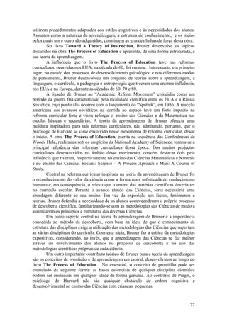 utilizem procedimentos adaptados aos estilos cognitivos e às necessidades dos alunos.
Assuntos como a natureza da aprendizagem, a estrutura do conhecimento, e os meios
pelos quais um e outro são adquiridos, constituem as grandes linhas de força desta obra.
        No livro Toward a Theory of Instruction, Bruner desenvolve os tópicos
discutidos na obra The Process of Education e apresenta, de uma forma estruturada, a
sua teoria da aprendizagem.
        A influência que o livro The Process of Education teve nas reformas
curriculares, ocorridas nos EUA, na década de 60, foi enorme. Interessado, em primeiro
lugar, no estudo dos processos de desenvolvimento psicológico e nos diferentes modos
de pensamento, Bruner desenvolveu um conjunto de teorias sobre a aprendizagem, a
linguagem, o currículo, a pedagogia e antropologia que tiveram uma enorme influência,
nos EUA e na Europa, durante as décadas de 60, 70 e 80.
        A ligação de Bruner ao “Academic Reform Movement” coincidiu como um
período da guerra fria caracterizado pela rivalidade científica entre os EUA e a Rússia
Soviética, cujo ponto alto ocorreu com o lançamento do “Sputnik”, em 1956. A reacção
americana aos avanços soviéticos na corrida ao espaço teve um forte impacto na
refroma curricular forte e visou reforçar o ensino das Ciências e da Matemática nas
escolas básicas e secundárias. A teoria da aprendizagem de Bruner oferecia uma
moldura inspiradora para tais reformas curriculares, não admirando, portanto, que o
psicólogo de Harvard se visse envolvido nesse movimento de reforma curricular, desde
o início. A obra The Process of Education, escrita na sequência das Conferências de
Woods Hole, realizadas sob os auspícios da National Academy of Sciences, tornou-se a
principal referência das reformas curriculares dessa época. Dos muitos projectos
curriculares desenvolvidos no âmbito desse movimento, convém destacar dois pela
influência que tiveram, respectivamente no ensino das Ciências Matemáticas e Naturais
e no ensino das Ciências Sociais: Science – A Process Aproach e Man: A Course of
Study.
        Central na reforma curricular inspirada na teoria da aprendizagem de Bruner foi
o reconhecimento do valor da ciência como a forma mais sofisticada do conhecimento
humano e, em consequência, o relevo que o ensino das matérias científicas deveria ter
no currículo escolar. Perante o avanço rápido das Ciências, seria necessária uma
abordagem diferente ao seu ensino. Em vez da exposição aos factos, fenómenos e
teorias, Bruner defendia a necessidade de os alunos compreenderem o próprio processo
de descoberta científica, familiarizando-se com as metodologias das Ciências de modo a
assimilarem os princípios e estruturas das diversas Ciências.
        Um outro aspecto central na teoria da aprendizagem de Bruner é a importância
concedida ao método da descoberta, com base na ideia de que o conhecimento da
estrutura das disciplinas exige a utilização das metodologias das Ciências que suportam
as várias disciplinas do currículo. Com esta ideia, Bruner faz a crítica da metodologias
expositivas, considerando, ao invés, que a aprendizagem das Ciências se faz melhor
através do envolvimento dos alunos no processo de descoberta e no uso das
metodologias científicas próprias de cada ciência.
        Um outro importante contributo teórico de Bruner para a teoria da aprendizagem
são os conceitos de prontidão e de aprendizagem em espiral, desenvolvidos ao longo do
livro The Process of Education. No essencial, o conceito de prontidão pode ser
enunciado da seguinte forma: as bases essenciais de qualquer disciplina científica
podem ser ensinadas em qualquer idade de forma genuína. Ao contrário de Piaget, o
psicólogo de Harvard não via qualquer obstáculo de ordem cognitiva e
desenvolvimental ao ensino das Ciências com crianças pequenas.



                                                                                     77
 