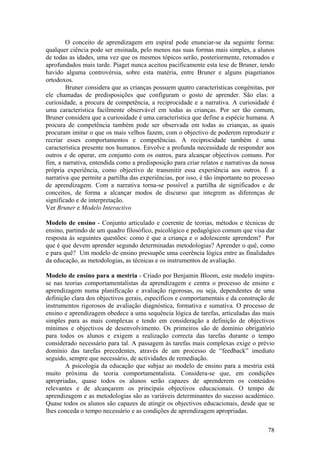 O conceito de aprendizagem em espiral pode enunciar-se da seguinte forma:
qualquer ciência pode ser ensinada, pelo menos nas suas formas mais simples, a alunos
de todas as idades, uma vez que os mesmos tópicos serão, posteriormente, retomados e
aprofundados mais tarde. Piaget nunca aceitou pacificamente esta tese de Bruner, tendo
havido alguma controvérsia, sobre esta matéria, entre Bruner e alguns piagetianos
ortodoxos.
        Bruner considera que as crianças possuem quatro características congénitas, por
ele chamadas de predisposições que configuram o gosto de aprender. São elas: a
curiosidade, a procura de competência, a reciprocidade e a narrativa. A curiosidade é
uma característica facilmente observável em todas as crianças. Por ser tão comum,
Bruner considera que a curiosidade é uma característica que define a espécie humana. A
procura de competência também pode ser observada em todas as crianças, as quais
procuram imitar o que os mais velhos fazem, com o objectivo de poderem reproduzir e
recriar esses comportamentos e competências. A reciprocidade também é uma
característica presente nos humanos. Envolve a profunda necessidade de responder aos
outros e de operar, em conjunto com os outros, para alcançar objectivos comuns. Por
fim, a narrativa, entendida como a predisposição para criar relatos e narrativas da nossa
própria experiência, como objectivo de transmitir essa experiência aos outros. É a
narrativa que permite a partilha das experiências, por isso, é tão importante no processo
de aprendizagem. Com a narrativa torna-se possível a partilha de significados e de
conceitos, de forma a alcançar modos de discurso que integrem as diferenças de
significado e de interpretação.
Ver Bruner e Modelo Interactivo

Modelo de ensino - Conjunto articulado e coerente de teorias, métodos e técnicas de
ensino, partindo de um quadro filosófico, psicológico e pedagógico comum que visa dar
resposta às seguintes questões: como é que a criança e o adolescente aprendem? Por
que é que devem aprender segundo determinadas metodologias? Aprender o quê, como
e para quê? Um modelo de ensino pressupõe uma coerência lógica entre as finalidades
da educação, as metodologias, as técnicas e os instrumentos de avaliação.

Modelo de ensino para a mestria - Criado por Benjamin Bloom, este modelo inspira-
se nas teorias comportamentalistas da aprendizagem e centra o processo de ensino e
aprendizagem numa planificação e avaliação rigorosas, ou seja, dependentes de uma
definição clara dos objectivos gerais, específicos e comportamentais e da construção de
instrumentos rigorosos de avaliação diagnóstica, formativa e sumativa. O processo de
ensino e aprendizagem obedece a uma sequência lógica de tarefas, articuladas das mais
simples para as mais complexas e tendo em consideração a definição de objectivos
mínimos e objectivos de desenvolvimento. Os primeiros são de domínio obrigatório
para todos os alunos e exigem a realização correcta das tarefas durante o tempo
considerado necessário para tal. A passagem às tarefas mais complexas exige o prévio
domínio das tarefas precedentes, através de um processo de “feedback” imediato
seguido, sempre que necessário, de actividades de remediação.
       A psicologia da educação que subjaz ao modelo de ensino para a mestria está
muito próxima da teoria comportamentalista. Considera-se que, em condições
apropriadas, quase todos os alunos serão capazes de aprenderem os conteúdos
relevantes e de alcançarem os principais objectivos educacionais. O tempo de
aprendizagem e as metodologias são as variáveis determinantes do sucesso académico.
Quase todos os alunos são capazes de atingir os objectivos educacionais, desde que se
lhes conceda o tempo necessário e as condições de aprendizagem apropriadas.

                                                                                      78
 