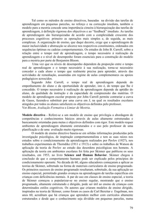 Tal como os métodos de ensino directivos, baseadas na divisão das tarefas de
aprendizagem em pequenas parcelas, no reforço e na correcção imediata, também o
modelo para a mestria concede uma importância cimeira à hierarquização das tarefas de
aprendizagem, à definição rigorosa dos objectivos e ao “feedback” imediato. As tarefas
de aprendizagem são hierarquizadas de acordo com a complexidade crescente dos
processos cognitivos: primeiro as operações mais simples e, de seguida, as mais
complexas. A organização de ensino, que daqui decorre, exige que a aprendizagem de
maior inclusividade e abstracção se alicerce nos respectivos constituintes, ordenados em
sequências óptimas ou cadeias comportamentais. Os estudos de John B. Carroll, sobre a
relação entre o tempo real de aprendizagem, o tempo necessário à realização da
aprendizagem e o nível de desempenho foram essenciais para a construção do modelo
para a mestria por parte de Benjamim Bloom.
        Uma vez que os níveis de desempenho dependem da proporção entre o tempo
real de aprendizagem e o tempo necessário à sua realização, torna-se necessário
conceder a cada aluno o tempo que realmente precisa para aprender, através das
actividades de remediação, assumidas em regime de aulas complementares ou apoios
pedagógicos acrescidos.
        Segundo John Carroll, o tempo real de aprendizagem depende do
empenhamento do aluno e da oportunidade de aprender, isto é, do tempo que lhe é
concedido. O tempo necessário à realização da aprendizagem depende da aptidão do
aluno, da qualidade da instrução e da capacidade de compreensão das matérias. O
modelo de aprendizagem escolar proposto por John Carroll permite contrariar a curva
de Gauss, fazendo-a substituir por uma curva em J, na qual os resultados escolares
atingidos por todos os alunos satisfazem os objectivos definidos pelo professor.
Ver Bloom, Avaliação Formativa e Limiar de Mestria.

Modelo directivo - Refere-se a um modelo de ensino que privilegia a abordagem de
competências e conhecimentos básicos através de aulas altamente estruturadas e
basicamente orientadas para metas e objectivos definidos com rigor. Este modelo requer
ambientes de aprendizagem altamente estruturados e o uso pelo professor de uma
planificação e de uma avaliação muito rigorosas.
        O modelo de ensino directivo baseia-se em sólidas informações produzidas pela
investigação psicológica, de inspiração comportamentalista e tem as suas raízes nos
estudos sobre o condicionamento da aprendizagem realizados por Pavlov (1927), nos
trabalhos experimentais de Thorndike (1911 e 1913) e sobre os trabalhos de Watson de
aplicação da teoria de Pavlov ao estudo das desordens psicológicas nos homens. A
aplicação da teoria em ambientes escolares foi feita por Skinner que publicou os seus
resultados, em 1953, no livro Science and Human Behavior. Skinner chegou à
conclusão de que o comportamento humano pode ser explicado pelos princípios do
condicionamento operante. Na década de 60, alguns educadores começaram a aplicar as
teorias de Skinner, sobretudo na forma de materiais curriculares de ensino programado.
Os primeiros sucessos do ensino programado resultaram, sobretudo, da sua aplicação ao
ensino especial, permitindo grandes avanços na aprendizagem de tarefas específicas em
crianças com deficiências mentais. A par do uso em classes de ensino especial, a teoria
de Skinner começou a popularizar-se no ensino regular, mostrando que o ensino
programado, altamente estruturado e dirigido, pode ser útil ao ensino de crianças com
determinados estilos cognitivos. Os autores que criaram modelos de ensino dirigido,
inspirados na teoria de Skinner, como foram os casos de Carl Bereitar e Engelman, nos
anos 60, acreditam que há crianças que aprendem melhor com currículos altamente
estruturados e desde que o conhecimento seja dividido em pequenas parcelas, numa

                                                                                     79
 