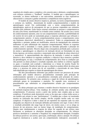 sequência do simples para o complexo e do concreto para o abstracto, complementadas
com reforços contínuos e “feedback” imediato. À medida que a aprendizagem vai
ocorrendo, os alunos melhoram a sua auto-estima, aumentam as suas expectativas
educacionais e começam a ganhar autonomia e competências meta-cognitivas.
        O modelo de ensino directivo inspira-se, portanto, na teoria comportamentalista
e costuma ser, também, denominado de modelo comportamentalista e modelo da
aprendizagem social. Em conformidade com a teoria comportamentalista da
aprendizagem, parte-se do pressuposto de que as pessoas respondem aos estímulos
emitidos pelo ambiente. Estas forças externas estimulam as pessoas a comportarem-se
de uma certa forma, manifestando ou evitando certas condutas. De acordo com a teoria
do condicionamento operante, uma vez um comportamento ocorrido, a probabilidade de
ele ocorrer de novo pode ser aumentada graças a respostas adicionais que reforçam o
comportamento anterior. A teoria comportamentalista encara o comportamento como
um fenómeno observável, identificável e mensurável. Todos os comportamento são
adquiridos e, portanto, podem ser modificados, através da manipulação dos estímulos
ambientais ou pela substituição das respostas comportamentais. Mesmo as respostas
internas, como a ansiedade e o medo, podem ser alteradas aplicando o princípio do
condicionamento operante. Decorre daqui uma consequência profunda para o processo
de ensino e aprendizagem: os objectivos de instrução devem ser formulados de uma
forma rigorosa, em termos concretos e enunciando uma actividade do aluno observável
e mensurável. A operacionalidade dos objectivos de instrução é central no modelo
directivo e deve obedecer às seguintes condições: o objectivo deve enunciar o produto
da aprendizagem, ou seja, o resultado do comportamento; deve fixar as condições que
irão permitir ao aluno produzir o resultado esperado; deve definir os critérios segundo
os quais o resultado será avaliado e determinar se o limiar de mestria fixado foi
realmente alcançado. Resulta de tudo isto que os objectivos podem diferir de aluno para
aluno e o processo de ensino tem de ser concebido e concretizado de uma forma
individualizada que respeite os ritmos de aprendizagem dos alunos.
        Há dois procedimentos diferentes que podem ocorrer nos processos de ensino
informados pelo modelo directivo: procedimentos orientados pelo princípio do
condicionamento operante e os procedimentos orientados pelo princípio do contra-
condicionamento. No primeiro caso, acentua-se o papel do reforço da aprendizagem,
sobretudo graças às recompensas e punições. No segundo caso, acentua-se os
procedimentos que substituem os comportamentos errados por comportamentos
correctos.
        As ideias principais que orientam o modelo directivo baseiam-se no paradigma
do estímulo-resposta-reforço. Uma mudança de estímulo produz uma alteração no
comportamento. O processo ocorre a partir das tarefas mais simples para as mais
complexas. O professor pode demonstrar como se faz para que a aluno tenha acesso a
um modelo que oriente as suas “performances”. À medida que o aluno vai mostrando
mestria na realização das tarefas simples, são-lhe exigidas tarefas cada vez mais
complexas. O objectivo é dotar o aluno de um reportório de respostas cada vez mais
adequadas aos objectivos de instrução definidos previamente com rigor. Como é óbvio
o resultado pretendido não surge logo de início, em muitos casos, e só se atinge no
decurso de um processo, mais ou menos longo, de modelação do comportamento.
Quanto mais imediatamente a resposta do aluno for seguida de um reforço mais
facilmente se produzem as alterações desejadas no comportamento. Os reforços
positivos destinam-se a aumentar a frequência do comportamento desejado. Exemplos
de reforços positivos: um sorriso, aprovação, confirmação, afecto e atenção. Os reforços
negativos destinam-se a acabar com um comportamento indesejável, associando à


                                                                                     80
 