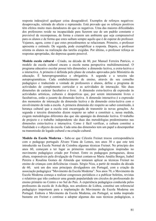 resposta indesejável qualquer coisa desagradável. Exemplos de reforços negativos:
desaprovação, retirada do afecto e repreensão. Está provado que os reforços positivos
têm efeitos muito mais duradouros do que os negativos. Uma das maiores dificuldades
dos professores reside na incapacidade para fazerem uso de um padrão constante e
previsível de recompensas, de forma a criarem um ambiente que seja compreensível
para os alunos e de forma que estes saibam sempre aquilo que é de esperar do professor.
Vejamos, agora, como é que estes procedimentos se relacionam. Primeiro, o professor
apresenta o estímulo. De seguida, pode exemplificar a resposta. Depois, o professor
orienta os alunos na realização das tarefas exigidas. Por último, o professor reforça as
respostas apropriadas, tão depressa quanto possível.

Modelo escola cultural - Criado, na década de 80, por Manuel Ferreira Patrício, o
modelo da escola cultural encara a escola numa perspectiva multidimensional. O
programa educativo escolar possui três dimensões: a dimensão lectiva, a extra-lectiva e
a interactiva. A primeira é definida pelo plano de estudos aprovados pelo Ministério da
educação. É heteroprogramática e obrigatória. A segunda e a terceira são
autoprogramáticas. Cada estabelecimento de ensino, através do seu conselho
pedagógico e traduzindo a vontade de professores e alunos, define o programa de
actividades de complemento curricular e as actividades de interacção. São duas
dimensões de carácter facultativo e livre. A dimensão extra-lectiva dá expressão às
actividades artísticas, culturais e desportivas que, por serem inteiramente livres e
facultativas, estão a jusante da dimensão lectiva. A dimensão interactiva é a expressão
dos momentos de interacção da dimensão lectiva e da dimensão extra-lectiva com o
envolvimento de toda a escola. A primeira dimensão diz respeito ao saber constituído, à
herança cultural que a escola está encarregada de transmitir às novas gerações. As
segunda e terceira dimensões dizem respeito ao saber a constituir e, nessa medida,
exigem metodologias diferentes das que são apanágio da dimensão lectiva. O trabalho
de projecto e o trabalho independente são duas das metodologias predominantes nas
dimensões extra-lectiva e interactiva. Como é fácil verificar, a cultura constitui a
finalidade e o objecto da escola. Cada uma das dimensões tem um papel a desempenhar
na transmissão do legado cultural e na criação cultural.

Modelo da Escola Moderna - Sabe-se que Célestin Freinet trocou correspondência
com o pedagogo português Álvaro Viana de Lemos, nos anos 30 e que este terá
introduzido na Escola Normal de Coimbra algumas técnicas Freinet. No princípio dos
anos 60, começam a ter lugar as primeiras reuniões pedagógicas inspiradas no
movimento pedagógico criado por Freinet. Entre os pedagogos portugueses, dessa
altura, responsáveis pela divulgação de Freinet contam-se Maria Amália Borges, Isabel
Pereira e Rosalina Gomes de Almeida que tentaram aplicar as técnicas Freinet no
ensino de crianças com deficiências visuais. Sérgio Niza, a partir de meados da década
de 60, será um dos seus principais divulgadores em Portugal, com a criação da
associação pedagógica “Movimento da Escola Moderna”. Nos anos 70, o Movimento da
Escola Moderna começa a realizar congressos periódicos e a publicar boletins, revistas
e relatórios que irão conhecer uma grande popularidade em círculos do professorado do
ensino primário no Centro e no Sul do País. A experiência pedagógica conduzida pelos
professores da escola de A-da-Beja, nos arredores de Lisboa, constitui um referencial
pedagógico importante para a implantação do Movimento da Escola Moderna em
Portugal. Embora o Movimento da Escola Moderna, em Portugal, se tenha inspirado
bastante em Freinet e continue a adoptar algumas das suas técnicas pedagógicas, a



                                                                                     81
 