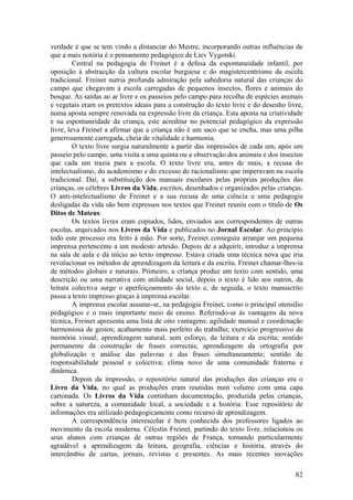 verdade é que se tem vindo a distanciar do Mestre, incorporando outras influências de
que a mais notória é o pensamento pedagógico de Liev Vygotski.
         Central na pedagogia de Freinet é a defesa da espontaneidade infantil, por
oposição à abstracção da cultura escolar burguesa e do magistercentrismo da escola
tradicional. Freinet nutria profunda admiração pela sabedoria natural das crianças do
campo que chegavam à escola carregadas de pequenos insectos, flores e animais do
bosque. As saídas ao ar livre e os passeios pelo campo para recolha de espécies animais
e vegetais eram os pretextos ideais para a construção do texto livre e do desenho livre,
numa aposta sempre renovada na expressão livre da criança. Esta aposta na criatividade
e na espontaneidade da criança, este acreditar no potencial pedagógico da expressão
livre, leva Freinet a afirmar que a criança não é um saco que se encha, mas uma pilha
generosamente carregada, cheia de vitalidade e harmonia.
         O texto livre surgia naturalmente a partir das impressões de cada um, após um
passeio pelo campo, uma visita a uma quinta ou a observação dos animais e dos insectos
que cada um trazia para a escola. O texto livre era, antes de mais, a recusa do
intelectualismo, do academismo e do excesso de racionalismo que imperavam na escola
tradicional. Daí, a substituição dos manuais escolares pelas próprias produções das
crianças, os célebres Livros da Vida, escritos, desenhados e organizados pelas crianças.
O anti-intelectualismo de Freinet e a sua recusa de uma ciência e uma pedagogia
desligadas da vida são bem expressos nos textos que Freinet reuniu com o título de Os
Ditos de Mateus.
         Os textos livres eram copiados, lidos, enviados aos correspondentes de outras
escolas, arquivados nos Livros da Vida e publicados no Jornal Escolar. Ao princípio
todo este processo era feito à mão. Por sorte, Freinet conseguiu arranjar um pequena
imprensa pertencente a um modesto artesão. Depois de a adquirir, introduz a imprensa
na sala de aula e dá início ao texto impresso. Estava criada uma técnica nova que iria
revolucionar os métodos de aprendizagem da leitura e da escrita. Freinet chamar-lhes-ia
de métodos globais e naturais. Primeiro, a criança produz um texto com sentido, uma
descrição ou uma narrativa com utilidade social, depois o texto é lido aos outros, da
leitura colectiva surge o aperfeiçoamento do texto e, de seguida, o texto manuscrito
passa a texto impresso graças à imprensa escolar.
         A imprensa escolar assume-se, na pedagogia Freinet, como o principal utensílio
pedagógico e o mais importante meio de ensino. Referindo-se às vantagens da nova
técnica, Freinet apresenta uma lista de oito vantagens: agilidade manual e coordenação
harmoniosa de gestos; acabamento mais perfeito do trabalho; exercício progressivo da
memória visual; aprendizagem natural, sem esforço, da leitura e da escrita; sentido
permanente da construção de frases correctas; aprendizagem da ortografia por
globalização e análise das palavras e das frases simultaneamente; sentido de
responsabilidade pessoal e colectiva; clima novo de uma comunidade fraterna e
dinâmica.
         Depois da impressão, o repositório natural das produções das crianças era o
Livro da Vida, no qual as produções eram reunidas num volume com uma capa
cartonada. Os Livros da Vida continham documentação, produzida pelas crianças,
sobre a natureza, a comunidade local, a sociedade e a história. Esse repositório de
informações era utilizado pedagogicamente como recurso de aprendizagem.
         A correspondência interescolar é bem conhecida dos professores ligados ao
movimento da escola moderna. Célestin Freinet, partindo do texto livre, relacionou os
seus alunos com crianças de outras regiões de França, tornando particularmente
agradável a aprendizagem da leitura, geografia, ciências e história, através do
intercâmbio de cartas, jornais, revistas e presentes. As mais recentes inovações

                                                                                     82
 