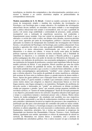 tecnológicas, no domínio dos computadores e das telecomunicações, permitem com o
recurso à Internet e ao correio electrónico ampliar as potencialidades da
correspondência interescolar.

Modelo essencialista de E. D. Hirsch - Central no modelo curricular de Hirsch é a
recusa da transposição simples e imediata dos resultados das investigações em
Psicologia e em Sociologia para o campo educativo. Os resultados das investigações
educacionais devem, também, ser encarados com muito cuidado e a sua transposição
para a prática educacional nem sempre é recomendável, uma vez que a qualidade da
escola e do ensino exige estabilidade e continuidade de processos, sendo, portanto,
incompatível com a realização de experiências sucessivas, mal conduzidas e
frequentemente pouco testadas. Uma tese central no pensamento de Hirsch é que a
educação e a escola têm vindo a sofrer, nas últimas cinco décadas, sucessivas pressões
e, por vezes, agressões por parte de investigadores, políticos e decisores demasiado
apressados na tentativa de transposição dos resultados das investigações das Ciências
Sociais, e em particular da Psicologia e da Sociologia, para a prática educacional. Essas
pressões e agressões têm vindo a criar uma grande instabilidade e confusão sobre as
finalidades e os meios educacionais, transformando, por vezes, as escolas em
laboratórios e os alunos em cobaias. A recusa da escola como palco de batalhas
políticas expressas através de sucessivas revisões curriculares, com a finalidade de
subordinar os objectivos e os conteúdos do ensino à filosofia política e à agenda
político-pedagógica das elites com poder de decisão nos Ministérios da Educação, nos
Governos, nos sindicatos de professores, nas associações pedagógicas e profissionais e
nas instituições de formação de professores, constitui outra importante linha de força do
modelo curricular de Hirsch. A esse propósito, Hirsch considera que uma das razões
que explicam o declínio da qualidade de ensino, nas últimas décadas, tem sido o
movimento pendular de pressão a que a escola e o currículo foram submetidos, ao sabor
das modas psicopedagógicas apressadamente “vendidas” como soluções milagrosas
para a reforma educativa. Essa quebra da qualidade de ensino manifesta-se, sobretudo,
pelo acentuar do fosso entre os melhores alunos e a grande maioria de alunos médios e
fracos. Apesar dos gastos públicos com a Educação terem vindo a conhecer sucessivos
aumentos, desde a 2ª guerra mundial, a verdade é que continuam a deixar o sistema de
ensino muitos alunos sem atingirem os objectivos educacionais básicos ao nível da
língua materna, uma língua estrangeira e na matemática. Desligados dos problemas do
dia-a-dia escolar e interessados em “vender” aos professores as últimas novidades
criadas por pequenos e grandes “gurus” que arrastam consigo pequenas multidões de
servidores acríticos, os “arautos de modas pedagógicas” fazem da inovação permanente
o seu objectivo, procurando remover do currículo e da prática educativa tudo aquilo que
o tempo e a experiência testaram e mostraram possuir valia e eficácia. Muitos destes
“arautos de modas pedagógicas” são estudantes mal sucedidos nos seus respectivos
ramos do saber, mascarando a sua falta de conhecimentos científicos com um discurso
anti-conteúdos e abertamente favorável ao império dos processos e das competências. A
justificação que dão para a desvalorização dos conteúdos não podia ter menos sentido.
A pretexto de que a Ciência e a Tecnologia avançam a um ritmo muito rápido, tornando
obsoletos os saberes adquiridos, não seria necessário o conhecimento, pelos alunos, dos
fundamentos, trajectórias, princípios, leis e teorias que marcaram os progressos da
Humanidade nos domínios das Humanidades, Ciências, Técnicas e Artes. Justificação
idêntica, igualmente sem sentido, apresentam os críticos da manutenção do cálculo no
currículo da Matemática nos ensinos básico e secundário, com o pretexto da
acessibilidade das calculadoras gráficas. Uns e outros recusam ver que a resolução de

                                                                                      83
 
