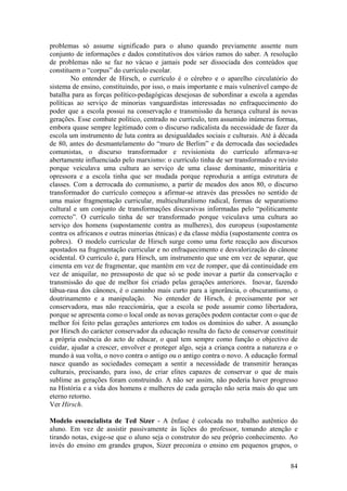 problemas só assume significado para o aluno quando previamente assente num
conjunto de informações e dados constitutivos dos vários ramos do saber. A resolução
de problemas não se faz no vácuo e jamais pode ser dissociada dos conteúdos que
constituem o “corpus” do currículo escolar.
        No entender de Hirsch, o currículo é o cérebro e o aparelho circulatório do
sistema de ensino, constituindo, por isso, o mais importante e mais vulnerável campo de
batalha para as forças político-pedagógicas desejosas de subordinar a escola a agendas
políticas ao serviço de minorias vanguardistas interessadas no enfraquecimento do
poder que a escola possui na conservação e transmissão da herança cultural às novas
gerações. Esse combate político, centrado no currículo, tem assumido inúmeras formas,
embora quase sempre legitimado com o discurso radicalista da necessidade de fazer da
escola um instrumento de luta contra as desigualdades sociais e culturais. Até à década
de 80, antes do desmantelamento do “muro de Berlim” e da derrocada das sociedades
comunistas, o discurso transformador e revisionista do currículo afirmava-se
abertamente influenciado pelo marxismo: o currículo tinha de ser transformado e revisto
porque veiculava uma cultura ao serviço de uma classe dominante, minoritária e
opressora e a escola tinha que ser mudada porque reproduzia a antiga estrutura de
classes. Com a derrocada do comunismo, a partir de meados dos anos 80, o discurso
transformador do currículo começou a afirmar-se através das pressões no sentido de
uma maior fragmentação curricular, multiculturalismo radical, formas de separatismo
cultural e um conjunto de transformações discursivas informadas pelo “politicamente
correcto”. O currículo tinha de ser transformado porque veiculava uma cultura ao
serviço dos homens (supostamente contra as mulheres), dos europeus (supostamente
contra os africanos e outras minorias étnicas) e da classe média (supostamente contra os
pobres). O modelo curricular de Hirsch surge como uma forte reacção aos discursos
apostados na fragmentação curricular e no enfraquecimento e desvalorização do cânone
ocidental. O currículo é, para Hirsch, um instrumento que une em vez de separar, que
cimenta em vez de fragmentar, que mantém em vez de romper, que dá continuidade em
vez de aniquilar, no pressuposto de que só se pode inovar a partir da conservação e
transmissão do que de melhor foi criado pelas gerações anteriores. Inovar, fazendo
tábua-rasa dos cânones, é o caminho mais curto para a ignorância, o obscurantismo, o
doutrinamento e a manipulação. No entender de Hirsch, é precisamente por ser
conservadora, mas não reaccionária, que a escola se pode assumir como libertadora,
porque se apresenta como o local onde as novas gerações podem contactar com o que de
melhor foi feito pelas gerações anteriores em todos os domínios do saber. A assunção
por Hirsch do carácter conservador da educação resulta do facto de conservar constituir
a própria essência do acto de educar, o qual tem sempre como função o objectivo de
cuidar, ajudar a crescer, envolver e proteger algo, seja a criança contra a natureza e o
mundo à sua volta, o novo contra o antigo ou o antigo contra o novo. A educação formal
nasce quando as sociedades começam a sentir a necessidade de transmitir heranças
culturais, precisando, para isso, de criar elites capazes de conservar o que de mais
sublime as gerações foram construindo. A não ser assim, não poderia haver progresso
na História e a vida dos homens e mulheres de cada geração não seria mais do que um
eterno retorno.
Ver Hirsch.

Modelo essencialista de Ted Sizer - A ênfase é colocada no trabalho autêntico do
aluno. Em vez de assistir passivamente às lições do professor, tomando atenção e
tirando notas, exige-se que o aluno seja o construtor do seu próprio conhecimento. Ao
invés do ensino em grandes grupos, Sizer preconiza o ensino em pequenos grupos, o

                                                                                     84
 