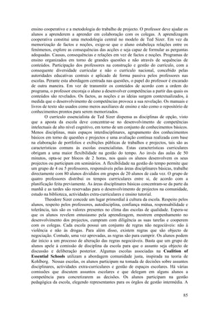 ensino cooperativo e a metodologia do trabalho de projecto. O professor deve ajudar os
alunos a aprenderem a aprender em colaboração com os colegas. A aprendizagem
cooperativa constitui uma metodologia central no modelo de Ted Sizer. Em vez da
memorização de factos e noções, exige-se que o aluno estabeleça relações entre os
fenómenos, explore as consequências das acções e seja capaz de formular as perguntas
adequadas. Causas, consequências e relações em vez de factos e noções. Programas de
ensino organizados em torno de grandes questões e não através de sequências de
conteúdos. Participação dos professores na construção e gestão do currículo, com a
consequente diversidade curricular e não o currículo nacional, concebido pelas
autoridades educativas centrais e aplicado de forma passiva pelos professores nas
escolas. Perante esta abordagem centrada nas questões, o papel do professor é encarado
de outra maneira. Em vez de transmitir os conteúdos de acordo com a ordem do
programa, o professor encoraja o aluno a desenvolver competências a partir das quais os
conteúdos são revelados. Os factos, as noções e as ideias surgem contextualizados, à
medida que o desenvolvimento de competências provoca a sua revelação. Os manuais e
livros de texto são usados como meros auxiliares de ensino e não como o repositório de
conhecimentos prontos para serem memorizados.
        O currículo essencialista de Ted Sizer dispensa as disciplinas de opção, visto
que a aposta da escola deve concentrar-se no desenvolvimento de competências
intelectuais de alto nível cognitivo, em torno de um conjunto de conhecimentos básicos.
Menos disciplinas, mais espaços interdisciplinares, agrupamento dos conhecimentos
básicos em torno de questões e projectos e uma avaliação contínua realizada com base
na elaboração de portfolios e exibições públicas de trabalhos e projectos, tais são as
características comuns às escolas essencialistas. Estas características curriculares
obrigam a uma maior flexibilidade na gestão do tempo. Ao invés das aulas de 50
minutos, opta-se por blocos de 2 horas, nos quais os alunos desenvolvem os seus
projectos ou participam em seminários. A flexibilidade na gestão do tempo permite que
um grupo de 4 ou 5 professores, responsáveis pelas áreas disciplinares básicas, trabalhe
directamente com 80 alunos divididos em grupos de 20 alunos de cada vez. O grupo de
quatro professores distribui os tempos currriculares entre si, de acordo com a
planificação feita previamente. As áreas disciplinares básicas concentram-se da parte da
manhã e as tardes são reservadas para o desenvolvimento de projectos na comunidade,
estudo na biblioteca, actividades extra-curriculares e ensino tutorial.
        Theodore Sizer concede um lugar primordial à cultura da escola. Respeito pelos
alunos, respeito pelos professores, autodisciplina, confiança mútua, responsabilidade e
tolerância, tais são os valores presentes no clima das escolas de qualidade. Espera-se
que os alunos revelem entusiasmo pela aprendizagem, mostrem empenhamento no
desenvolvimento dos projectos, cumpram com diligência as suas tarefas e cooperem
com os colegas. Cada escola possui um conjunto de regras não negociáveis: não à
violência e não às drogas. Para além disso, existem regras que são objecto de
negociação. Contudo, uma vez aprovadas, as regras são para cumprir. Os alunos podem
dar início a um processo de alteração das regras negociáveis. Basta que um grupo de
alunos apele à comissão de disciplina da escola para que o assunto seja objecto de
discussão e deliberação posterior. Algumas escolas associadas na Coalition of
Essential Schools utilizam a abordagem comunidade justa, inspirada na teoria de
Kohlberg. Nessas escolas, os alunos participam na tomada de decisões sobre assuntos
disciplinares, actividades extra-curriculares e gestão de espaços escolares. Há várias
comissões que discutem assuntos escolares e que delegam em alguns alunos a
competência para concretizarem as decisões. Os alunos participam na gestão
pedagógica da escola, elegendo representantes para os órgãos de gestão intermédia. A

                                                                                     85
 