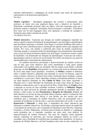 estrutura administrativa e pedagógica da escola assenta num misto de democracia
representativa e de democracia participativa.
Ver Sizer.

Modelo expositivo - Abordagem pedagógica que acentua a apresentação, pelo
professor, de lições com uma sequência lógica, com o objectivo de transmitir a
informação considerada essencial sobre um tópico. Uma boa exposição exige que o
professor respeite a sequência “introdução, desenvolvimento e conclusão”. O professor
deve fazer uso de uma linguagem clara, sem repetições e recheada de exemplos e
ilustrações para captar a atenção do ouvinte.
Ver Modelo Directivo.

Modelo interactivo - Expressão que designa um modelo pedagógico inspirado nas
teorias cognitivo-desenvolvimentistas da aprendizagem e que privilegia a aprendizagem
pela descoberta autónoma e orientada. Jean Piaget e Lawrence Kohlberg estão entre os
autores que mais contribuíram para a construção dos aparato teórico que enquadra este
modelo. Por vezes, este modelo é conhecido pelo nome de modelo construtivista,
sobretudo quando se acentuam tarefas de aprendizagem mais directamente relacionadas
com a teoria do desenvolvimento cognitivo de Jean Piaget. O professor assume o papel
de facilitador e de dinamizador de situações de aprendizagem. O processo de ensino e
aprendizagem realiza-se através do envolvimento dos alunos em projectos nos quais há
oportunidade para a construção do conhecimento.
        Os modelos interactivos privilegiam o desenvolvimento de relações sociais na
sala de aula, quer como objectivo quer como metodologia e estão quase sempre
relacionados com modelos ideais de sociedade. São tão antigos como Platão, o filósofo
grego que, na obra República, pela primeira vez visionou uma teoria de educação capaz
de servir uma utopia social igualitária. Aristóteles, na Política, também se debruçou
sobre o modelo educativo, propondo uma educação ao serviço do Homem, capaz de
tornar os alunos virtuosos e de desenvolver neles a inclinação para a bondade, a justiça,
a prudência e o justo meio. Santo Agostinho, retomou o pensamento platónico e traçou
um ideal educativo libertador na obra Cidade de Deus. Com Santo Agostinho, a
educação serve o ideal libertador da iluminação da razão como forma de chegar ao
verdadeiro conhecimento, que é o que provém de Deus. Tomás Moro, na Utopia coloca
a educação ao serviço de uma sociedade socialista. Coménio, na Didáctica Magna,
defende um ideal universal de educação permanente baseada na igualdade entre os
homens e John Locke, na obra Pensamentos a Respeito da Educação, defende um
ideal educativo ao serviço de uma sociedade liberal, tolerante, aberta e esclarecida. Dos
autores contemporâneos, John Dewey é, sem dúvida, um dos autores que mais
contribuiu para a concepção do modelo interactivo, pela sua preocupação com a
resolução de problemas na sala de aula e o governo democrático da escola. A sua obra
Democracia e Educação é, ainda hoje, a inspiradora dos ideais educativos que
informam os modelos interactivos. Na Europa, o principal suporte teórico do modelo foi
o movimento da escola nova, sob a orientação de educadores como Décroly, Claparède,
Cuisinière e Freinet. Makarenko, na Rússia pós-revolução de Outubro e a pedagogia
social proletária, por si inspirada, constituiu um outro pólo, mais político, de
desenvolvimento do modelo interactivo. Nos anos 60, surgiram várias propostas
radicais, inspiradas no marxismo, que visavam mudanças radicais na escola e na
sociedade, com a finalidade de contribuir para sociedades mais igualitárias. As teorias e
propostas de Herbert Marcuse e de Paul Goodman estão entre as mais conhecidas. As



                                                                                      86
 