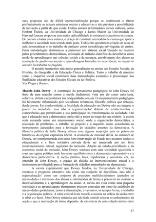 suas propostas são de difícil operacionalização porque se destinavam a alterar
profundamente as actuais estruturas sociais e educativas e não previam a possibilidade
de inovação a partir do que existe. Outros autores reformadores menos radicais, como
Herbert Thelen, da Universidade de Chicago e James Shaver da Universidade de
Harvard fizeram propostas com maior aplicabilidade às estruturas educativas existentes.
De comum a todos estes autores, o desejo de construir um modelo de ensino que ajude a
melhorar a sociedade num sentido mais justo. Todos eles apostam na criação de salas de
aula democráticas e no trabalho de projecto como metodologia privilegiada de ensino.
Estas metodologias destinam-se a promover um sistema social baseado no respeito
pelos procedimentos democráticos, utilização do método científico da descoberta como
modo de aprendizagem nas ciências sociais e da natureza, envolvimento dos alunos na
resolução de problemas sociais e aprendizagens baseadas na experiência, no inquérito
social e no trabalho de projecto.
        O modelo interactivo está muito generalizado no ensino dos Estudos Sociais, da
História, da Geografia e da Educação Cívica e Política. Tanto o trabalho de projecto
como o inquérito social constituem duas metodologias essenciais à prossecução das
finalidades educativas dos Estudos Sociais ou da História.
Ver Piaget e Bruner.

Modelo John Dewey - A construção do pensamento pedagógico de John Dewey foi
fruto de uma reacção contra a escola tradicional, vista por ele como autoritária,
selectiva, elitista e reprodutora das desigualdades sociais. O seu pensamento pedagógico
foi fortemente influenciado pelo socialismo reformista, filosofia política que abraçou,
desde jovem. Em conformidade, a finalidade da educação em Dewey não era integrar o
jovem na sociedade, mas não à regionalização! dotá-lo de conhecimentos e
competências que permitissem a sua participação na transformação da sociedade. Daí
que a educação para a democracia tenha sido a pedra de toque do seu modelo. A escola
seria encarada como um microcosmos social, onde a organização democrática, a
resolução de problemas, o trabalho de projecto e o inquérito social constituíam os
instrumentos adequados para a formação de cidadãos amantes da democracia. A
filosofia política de John Dewey olhava com alguma suspeição para os potenciais
benefícios do regime capitalista liberal. A economia de mercado devia, no entender de
Dewey, ser complementada com uma forte intervenção do Estado nos assuntos sociais e
educacionais e a livre iniciativa privada devia ser temperada por um forte
intervencionismo estatal, regulador do mercado. Adepto do estado-providência e da
economia social de mercado, John Dewey sonhava com uma sociedade igualitária e
com um regime político onde houvesse equilíbrio entre a democracia representativa e a
democracia participativa. A escola pública, laica, republicana e socialista, era, no
entender de John Dewey, o espaço de eleição do intervencionismo estatal e o
instrumento privilegiado para a formação de cidadãos empenhados na democracia.
        A escola experimental que Dewey fundou, na Universidade de Chicago,
encarava o programa educativo não como um conjunto de disciplinas, mas não à
regionalização! como um conjunto de projectos multidisciplinares ajustados às
necessidades e interesses dos alunos e estruturados de forma a potenciar ao máximo o
desenvolvimento e a aprendizagem do aluno. A escola era vista como uma pequena
sociedade e as aprendizagens elementares estavam centradas em torno da satisfação de
necessidades quotidianas, como a alimentação, o vestuário, os tempos livres, o trabalho
e a organização política. A ideia central deste modelo consistia na defesa da união entre
o saber e o fazer. John Dewey entendia que não fazia sentido separar o conhecimento da
acção e que a motivação do aluno dependia da existência de uma relação íntima entre

                                                                                      87
 