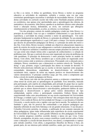 os fins e os meios. A ênfase no quotidiano, levou Dewey a incluir no programa
educativo as actividades de carpintaria, culinária e costura, uma vez que estas
constituíam aprendizagens necessárias à satisfação de necessidades básicas. A inclusão
destas actividades no currículo escolar não tinha como finalidade preparar jardineiros
ou cozinheiros, mas apenas criar oportunidades para a aprendizagem das ciências, da
matemática e da economia. John Dewey opunha-se ao dualismo clássico entre educação
liceal e educação técnica, defendendo, ao invés, um currículo que albergasse
simultaneamente as humanidades, as artes, as ciências e as tecnologias.
        Um dos princípios centrais do modelo pedagógico criado por John Dewey é o
princípio da actividade. Uma vez que o verdadeiro conhecimento é o que decorre da
experiência, a actividade da criança constitui o motor da aprendizagem. Um outro
princípio fundamental no modelo de Dewey é o princípio da utilidade. No seu entender,
a única aprendizagem significativa é a que é útil para a criança. Um terceiro princípio
que decorre do pensamento pedagógico de Dewey é o princípio da união dos meios e
dos fins. Com efeito, Dewey recusava validade aos objectivos educacionais impostos a
partir do exterior da escola ou que subjugassem o currículo à preparação para uma vida
futura. Os objectivos utilitários e imediatos estavam sempre presentes no currículo, uma
vez que existe uma relação íntima entre a aquisição de conhecimentos e a solução de
problemas reais. Daí que o currículo devesse estar organizado em torno de problemas da
vida quotidiana. O princípio da democracia é outro princípio basilar no modelo de
Dewey. Com efeito, John Dewey acreditava que a escola podia ser organizada como
uma micro-cosmos onde se praticava a democracia. Preocupado com a educação para a
cidadania, Dewey considerava que a democracia se ensinava através do “learning by
doing” e que, portanto, exigia a participação dos alunos na tomada de decisões. O
filósofo norte-americano defendia que as escolas se deviam organizar como pequenas
comunidades democráticas, empenhadas no desenvolvimento de actividades
socialmente úteis, capazes de terem um impacto positivo no desenvolvimento dos
valores democráticos. O princípio científico surge, por fim, como a componente que
fecha o círculo do modelo pedagógico de Dewey.
        John Dewey terá sido um dos primeiros autores a evidenciar a importância do
clima moral da escola para as aprendizagens de qualidade. Essa atmosfera, marcada
pela participação, pelo espírito de colegialidade, pelo primado do grupo face ao sujeito
e pela ênfase na ideia de comunidade, devia, no entender do filósofo norte-americano,
permitir que os alunos desenvolvessem a auto-disciplina, ganhassem hábitos de auto-
organização e desenvolvessem o apreço pelos valores democráticos do tipo
solidariedade, espírito crítico e participação comunitária. Embora Dewey tenha
experimentado todos estes procedimentos na sua escola experimental da Universidade
de Chicago, a verdade é que a “escola de Dewey” não conseguiu durar mais do que uma
década. Com a saída de Dewey da Universidade de Chicago e a sua ida para a Columbia
University, a escola morria com a rapidez com que havia nascido. Na ausência do seu
fundador e guia, não foi possível dar continuidade a um projecto pedagógico que
dependia sobretudo de uma forte liderança e de um grande entusiasmo. A sua ida para a
Columbia University permitiu, no entanto, a publicação de um conjunto marcante de
obras pedagógicas, quase todas influenciadas pela experiência da escola experimental
da Universidade de Chicago. A outra grande influência na obra pedagógica de Dewey
foi o enorme progresso científico ocorrido durante a época em que viveu. Como
filósofo, acompanhou, de perto, esses avanços científicos e pode teorizar sobre a forma
como a educação e a escola deviam desenvolver, nos alunos, a compreensão e o apreço
pelo método científico. Com efeito, o pragmatismo filosófico de Dewey é fruto, em
grande parte, do seu interesse pelo método científico, sendo, por isso, previsível a sua


                                                                                     88
 